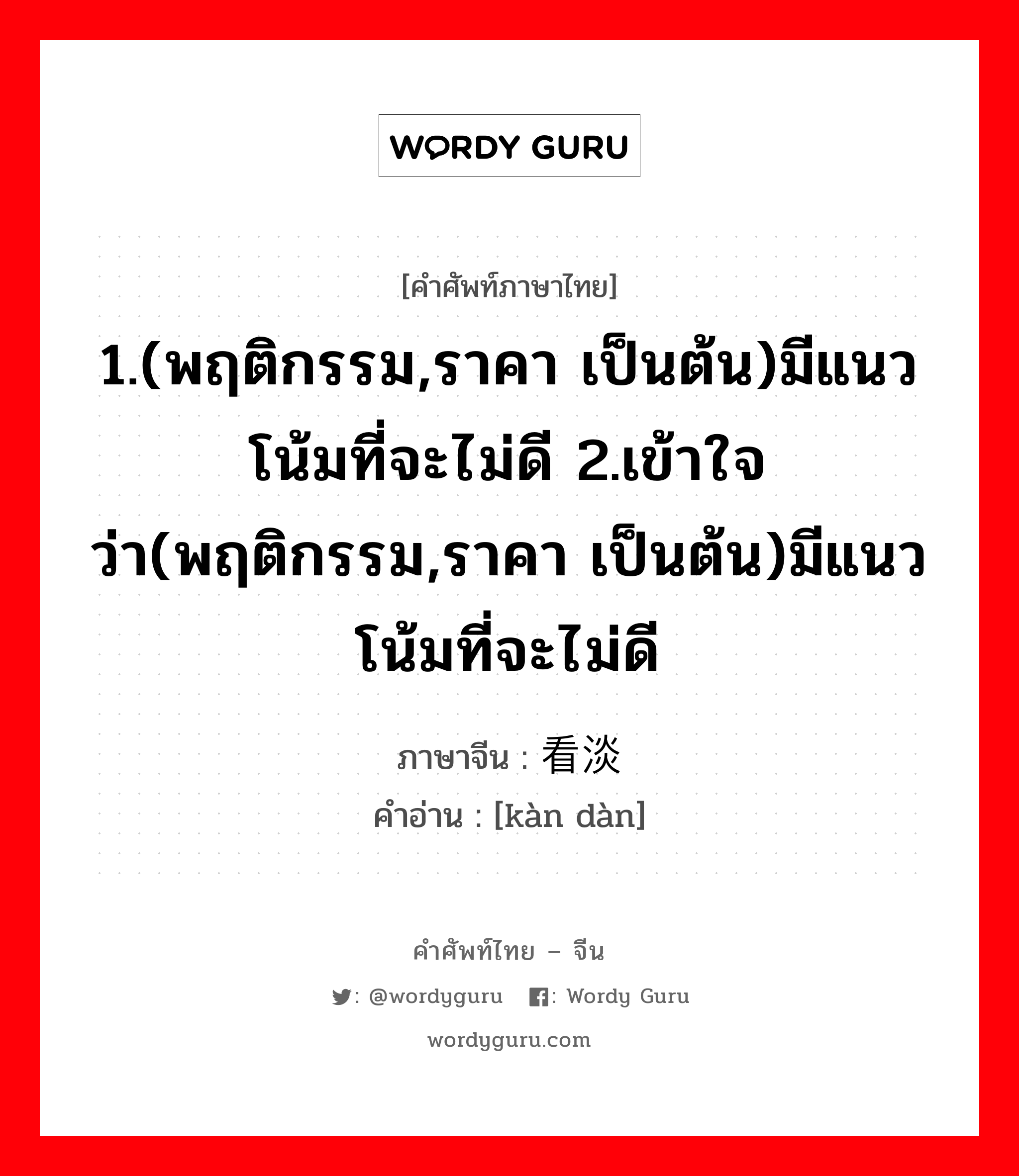 1.(พฤติกรรม,ราคา เป็นต้น)มีแนวโน้มที่จะไม่ดี 2.เข้าใจว่า(พฤติกรรม,ราคา เป็นต้น)มีแนวโน้มที่จะไม่ดี ภาษาจีนคืออะไร, คำศัพท์ภาษาไทย - จีน 1.(พฤติกรรม,ราคา เป็นต้น)มีแนวโน้มที่จะไม่ดี 2.เข้าใจว่า(พฤติกรรม,ราคา เป็นต้น)มีแนวโน้มที่จะไม่ดี ภาษาจีน 看淡 คำอ่าน [kàn dàn]