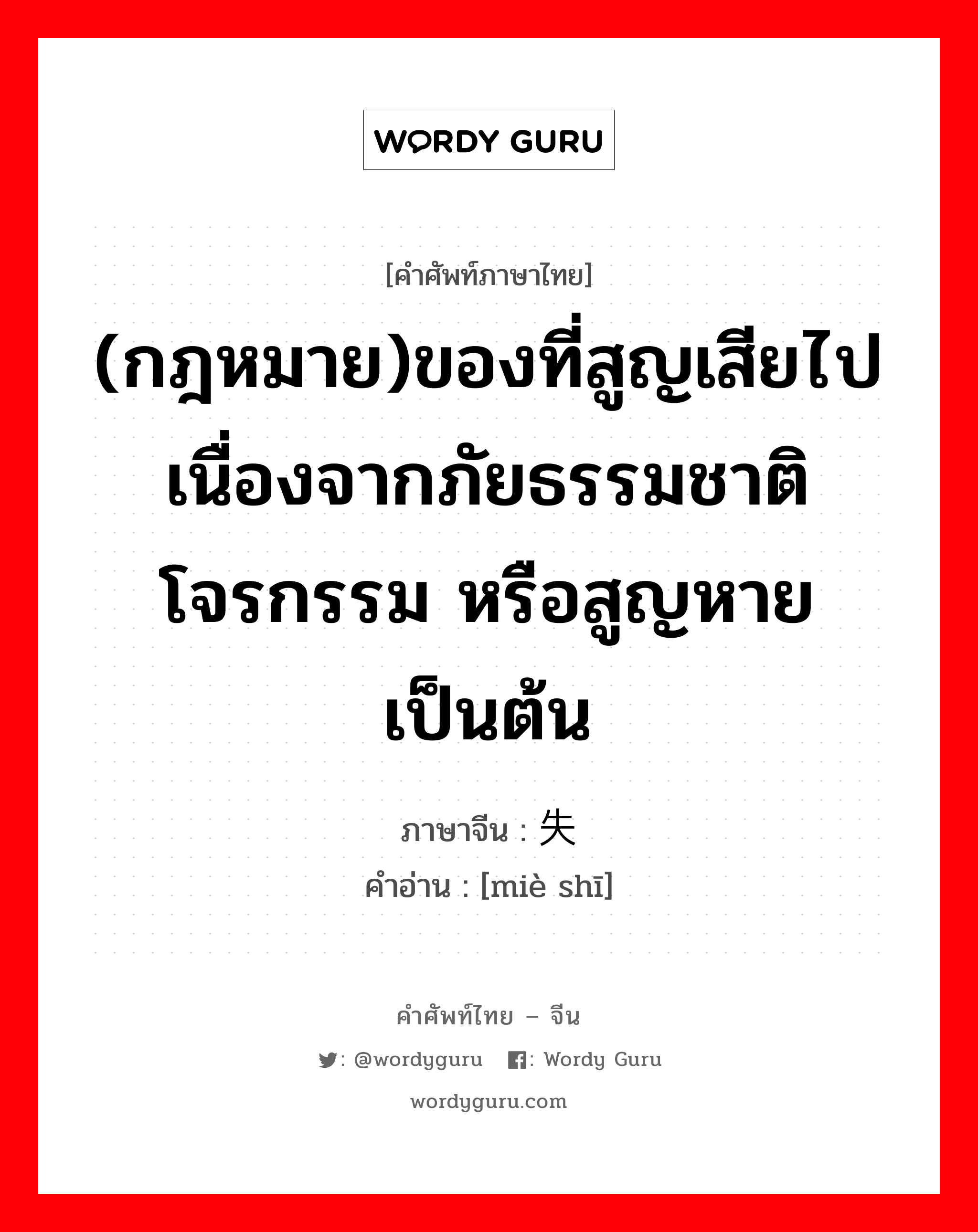 (กฎหมาย)ของที่สูญเสียไปเนื่องจากภัยธรรมชาติ โจรกรรม หรือสูญหายเป็นต้น ภาษาจีนคืออะไร, คำศัพท์ภาษาไทย - จีน (กฎหมาย)ของที่สูญเสียไปเนื่องจากภัยธรรมชาติ โจรกรรม หรือสูญหายเป็นต้น ภาษาจีน 灭失 คำอ่าน [miè shī]