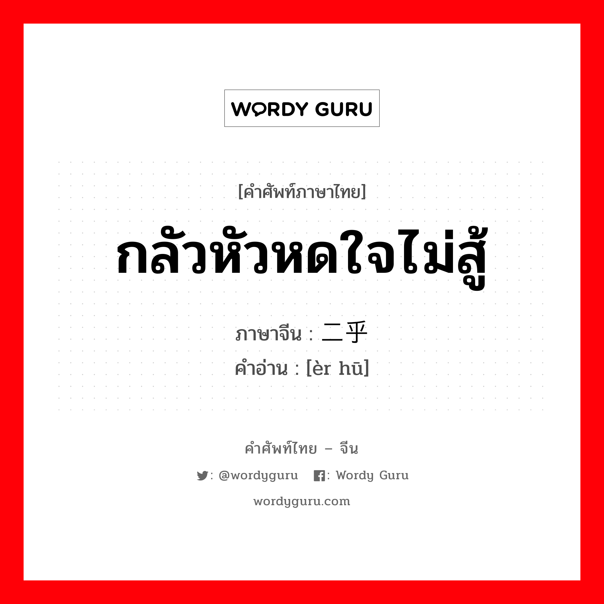 กลัวหัวหดใจไม่สู้ ภาษาจีนคืออะไร, คำศัพท์ภาษาไทย - จีน กลัวหัวหดใจไม่สู้ ภาษาจีน 二乎 คำอ่าน [èr hū]