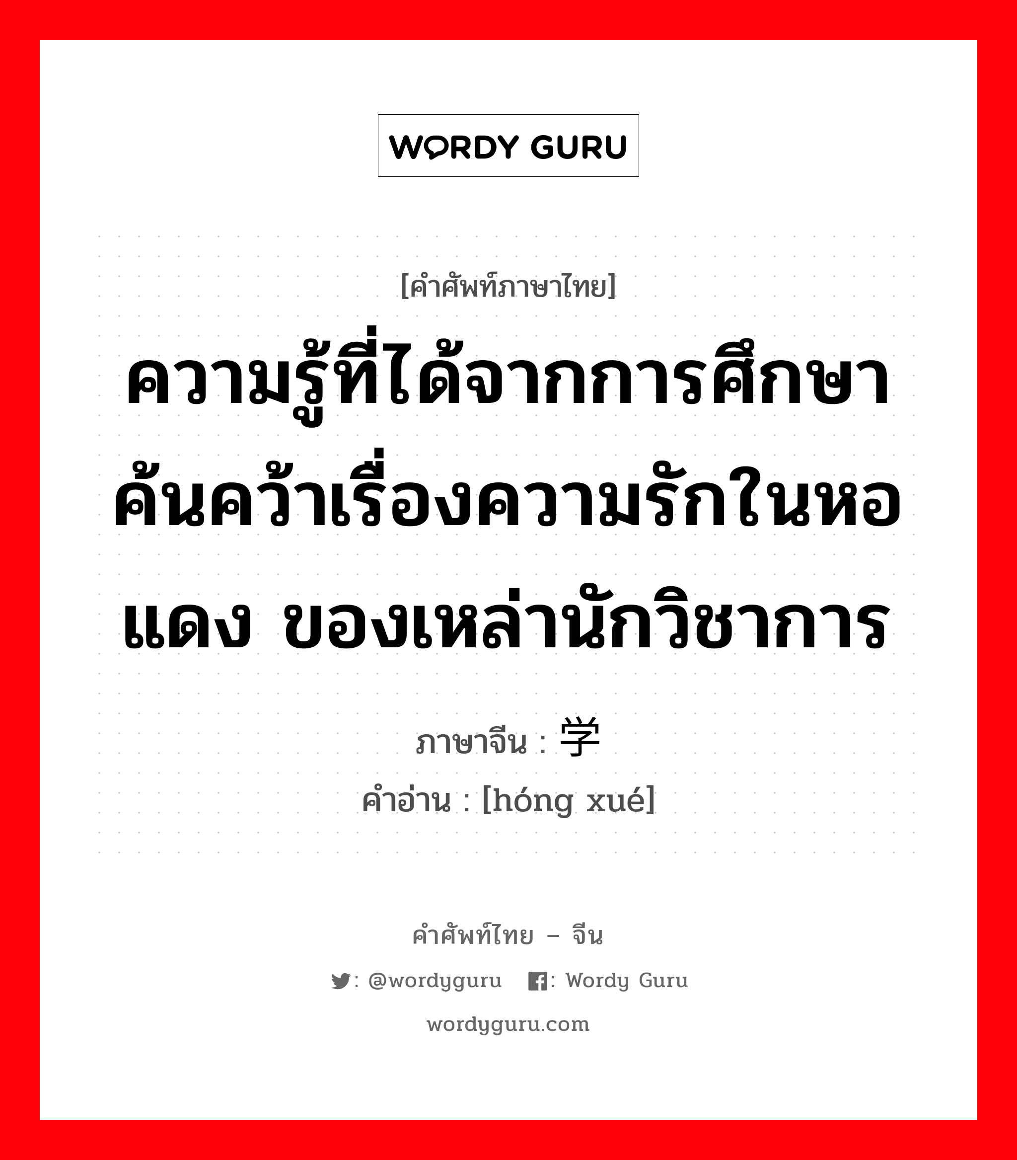 ความรู้ที่ได้จากการศึกษาค้นคว้าเรื่องความรักในหอแดง ของเหล่านักวิชาการ ภาษาจีนคืออะไร, คำศัพท์ภาษาไทย - จีน ความรู้ที่ได้จากการศึกษาค้นคว้าเรื่องความรักในหอแดง ของเหล่านักวิชาการ ภาษาจีน 红学 คำอ่าน [hóng xué]