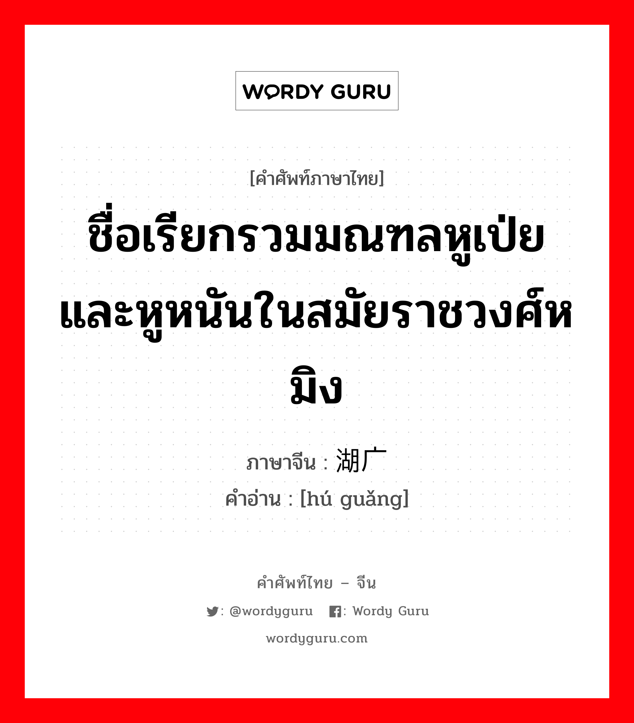 ชื่อเรียกรวมมณฑลหูเป่ยและหูหนันในสมัยราชวงศ์หมิง ภาษาจีนคืออะไร, คำศัพท์ภาษาไทย - จีน ชื่อเรียกรวมมณฑลหูเป่ยและหูหนันในสมัยราชวงศ์หมิง ภาษาจีน 湖广 คำอ่าน [hú guǎng]