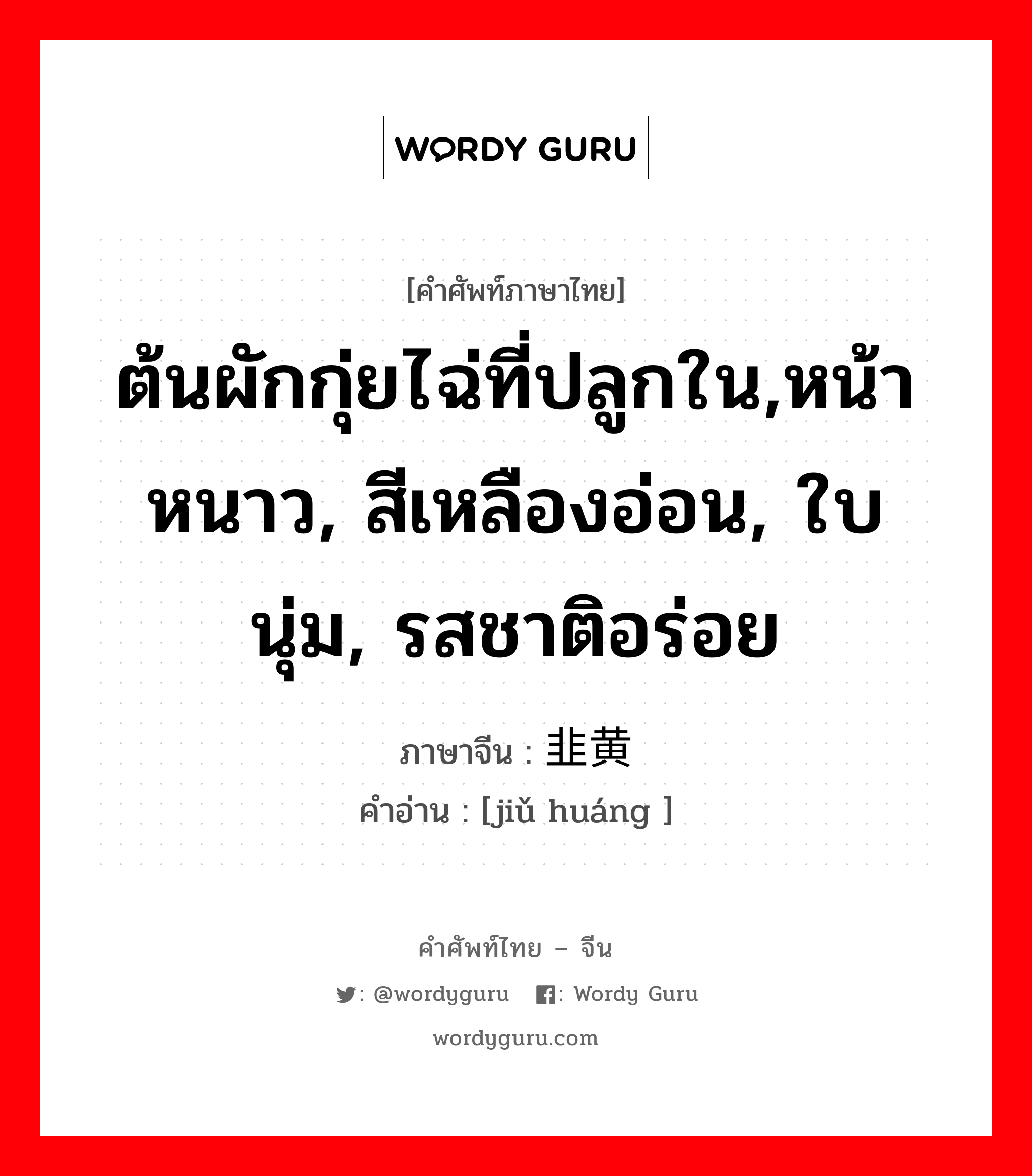 ต้นผักกุ่ยไฉ่ที่ปลูกใน,หน้าหนาว, สีเหลืองอ่อน, ใบนุ่ม, รสชาติอร่อย ภาษาจีนคืออะไร, คำศัพท์ภาษาไทย - จีน ต้นผักกุ่ยไฉ่ที่ปลูกใน,หน้าหนาว, สีเหลืองอ่อน, ใบนุ่ม, รสชาติอร่อย ภาษาจีน 韭黄 คำอ่าน [jiǔ huáng ]