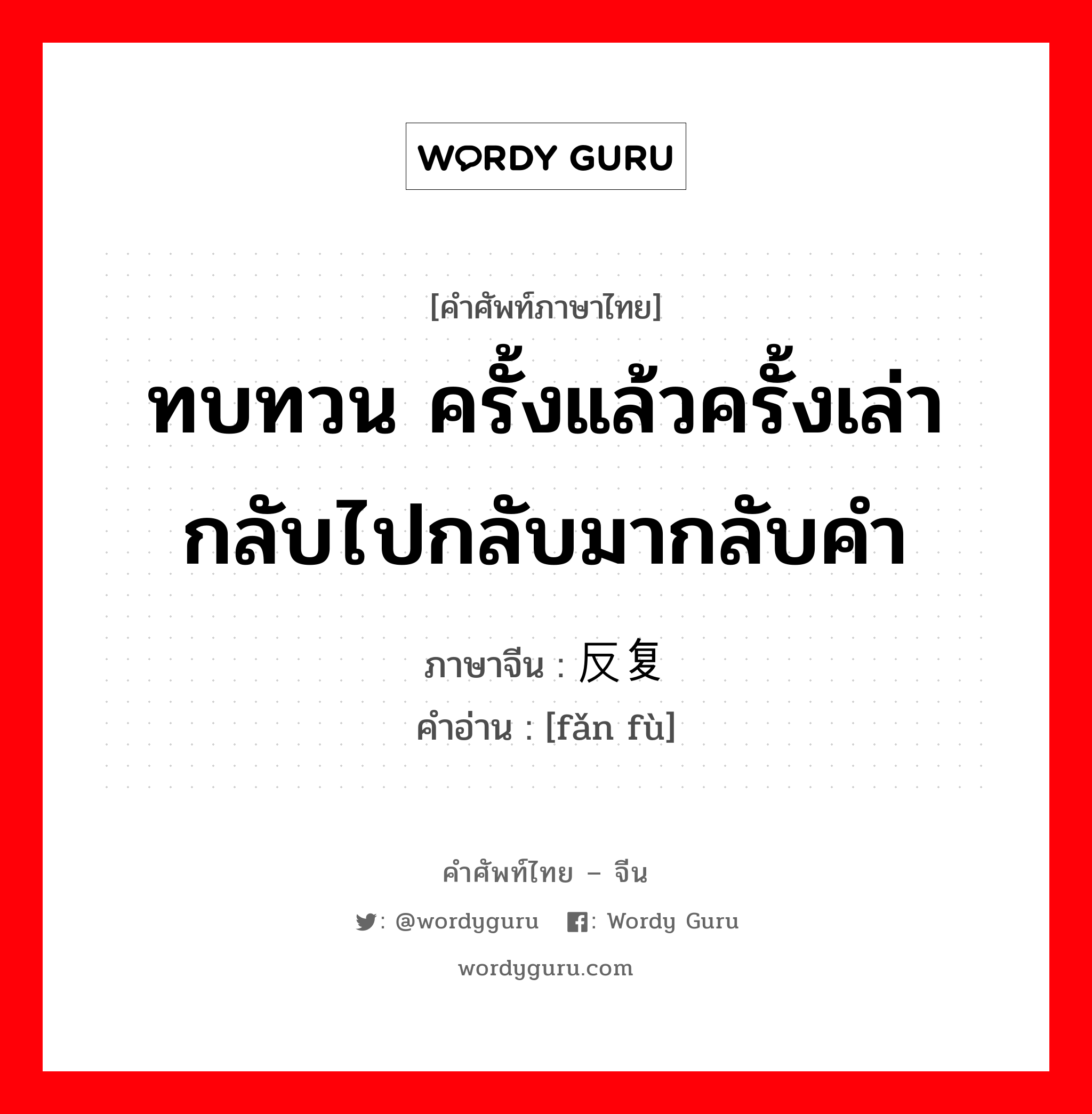 ทบทวน ครั้งแล้วครั้งเล่ากลับไปกลับมากลับคำ ภาษาจีนคืออะไร, คำศัพท์ภาษาไทย - จีน ทบทวน ครั้งแล้วครั้งเล่ากลับไปกลับมากลับคำ ภาษาจีน 反复 คำอ่าน [fǎn fù]