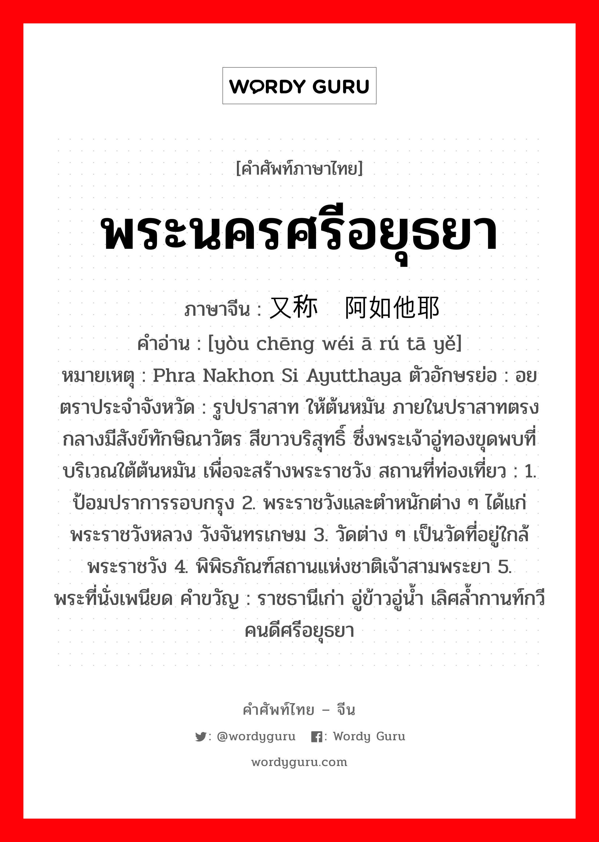 พระนครศรีอยุธยา ภาษาจีนคืออะไร, คำศัพท์ภาษาไทย - จีน พระนครศรีอยุธยา ภาษาจีน 又称为阿如他耶 คำอ่าน [yòu chēng wéi ā rú tā yě] หมายเหตุ Phra Nakhon Si Ayutthaya ตัวอักษรย่อ : อย ตราประจำจังหวัด : รูปปราสาท ให้ต้นหมัน ภายในปราสาทตรงกลางมีสังข์ทักษิณาวัตร สีขาวบริสุทธิ์ ซึ่งพระเจ้าอู่ทองขุดพบที่ บริเวณใต้ต้นหมัน เพื่อจะสร้างพระราชวัง สถานที่ท่องเที่ยว : 1. ป้อมปราการรอบกรุง 2. พระราชวังและตำหนักต่าง ๆ ได้แก่ พระราชวังหลวง วังจันทรเกษม 3. วัดต่าง ๆ เป็นวัดที่อยู่ใกล้พระราชวัง 4. พิพิธภัณฑ์สถานแห่งชาติเจ้าสามพระยา 5. พระที่นั่งเพนียด คำขวัญ : ราชธานีเก่า อู่ข้าวอู่น้ำ เลิศล้ำกานท์กวี คนดีศรีอยุธยา