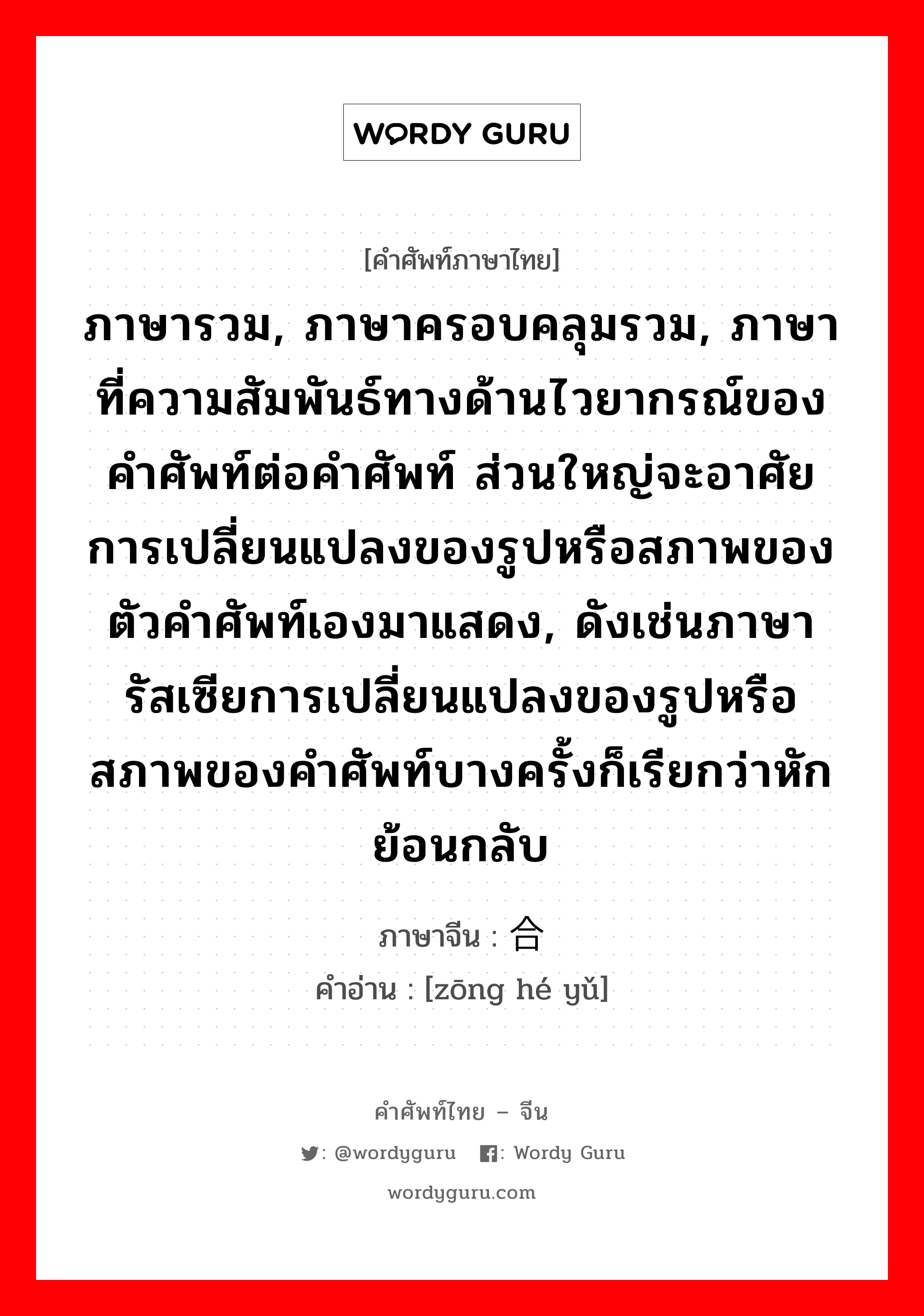 ภาษารวม, ภาษาครอบคลุมรวม, ภาษาที่ความสัมพันธ์ทางด้านไวยากรณ์ของคำศัพท์ต่อคำศัพท์ ส่วนใหญ่จะอาศัยการเปลี่ยนแปลงของรูปหรือสภาพของตัวคำศัพท์เองมาแสดง, ดังเช่นภาษารัสเซียการเปลี่ยนแปลงของรูปหรือสภาพของคำศัพท์บางครั้งก็เรียกว่าหักย้อนกลับ ภาษาจีนคืออะไร, คำศัพท์ภาษาไทย - จีน ภาษารวม, ภาษาครอบคลุมรวม, ภาษาที่ความสัมพันธ์ทางด้านไวยากรณ์ของคำศัพท์ต่อคำศัพท์ ส่วนใหญ่จะอาศัยการเปลี่ยนแปลงของรูปหรือสภาพของตัวคำศัพท์เองมาแสดง, ดังเช่นภาษารัสเซียการเปลี่ยนแปลงของรูปหรือสภาพของคำศัพท์บางครั้งก็เรียกว่าหักย้อนกลับ ภาษาจีน 综合语 คำอ่าน [zōng hé yǔ]