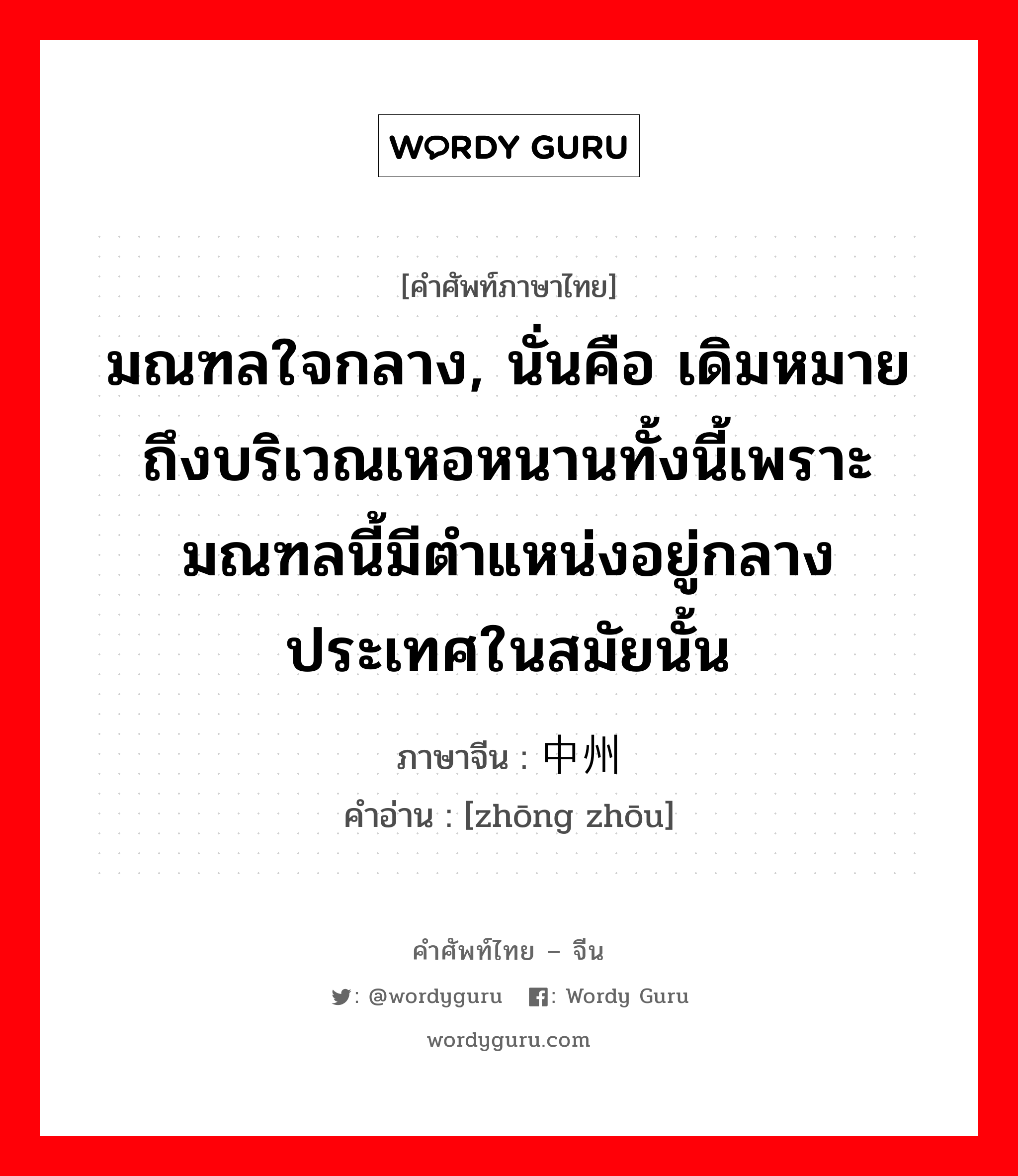 มณฑลใจกลาง, นั่นคือ เดิมหมายถึงบริเวณเหอหนานทั้งนี้เพราะมณฑลนี้มีตำแหน่งอยู่กลางประเทศในสมัยนั้น ภาษาจีนคืออะไร, คำศัพท์ภาษาไทย - จีน มณฑลใจกลาง, นั่นคือ เดิมหมายถึงบริเวณเหอหนานทั้งนี้เพราะมณฑลนี้มีตำแหน่งอยู่กลางประเทศในสมัยนั้น ภาษาจีน 中州 คำอ่าน [zhōng zhōu]