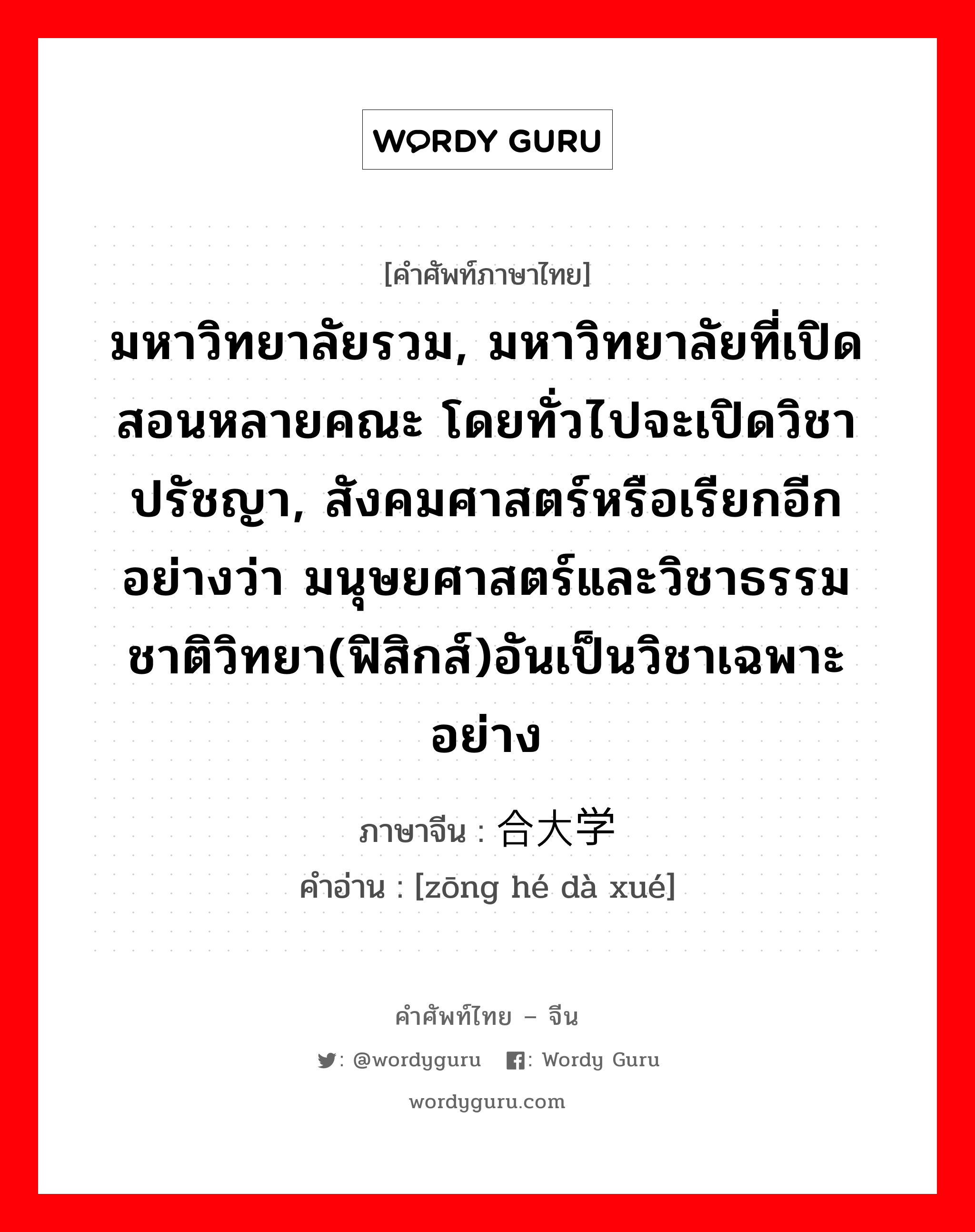 มหาวิทยาลัยรวม, มหาวิทยาลัยที่เปิดสอนหลายคณะ โดยทั่วไปจะเปิดวิชาปรัชญา, สังคมศาสตร์หรือเรียกอีกอย่างว่า มนุษยศาสตร์และวิชาธรรมชาติวิทยา(ฟิสิกส์)อันเป็นวิชาเฉพาะอย่าง ภาษาจีนคืออะไร, คำศัพท์ภาษาไทย - จีน มหาวิทยาลัยรวม, มหาวิทยาลัยที่เปิดสอนหลายคณะ โดยทั่วไปจะเปิดวิชาปรัชญา, สังคมศาสตร์หรือเรียกอีกอย่างว่า มนุษยศาสตร์และวิชาธรรมชาติวิทยา(ฟิสิกส์)อันเป็นวิชาเฉพาะอย่าง ภาษาจีน 综合大学 คำอ่าน [zōng hé dà xué]