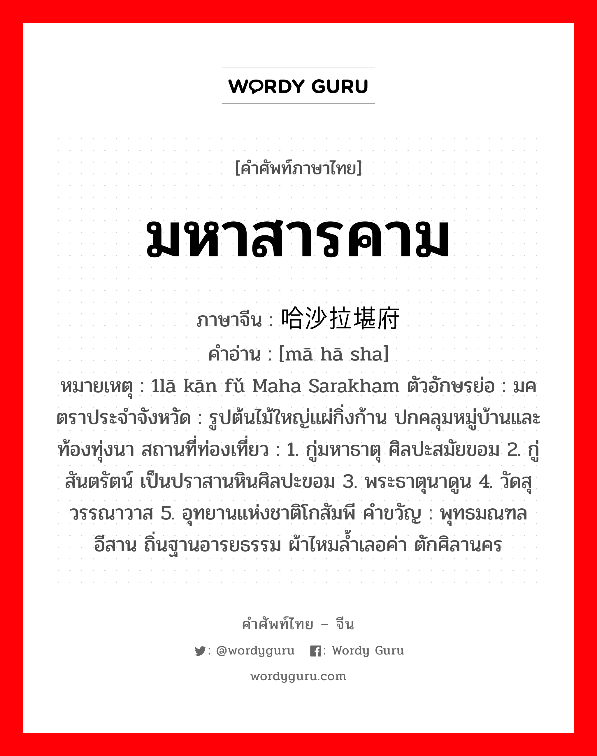 มหาสารคาม ภาษาจีนคืออะไร, คำศัพท์ภาษาไทย - จีน มหาสารคาม ภาษาจีน 吗哈沙拉堪府 คำอ่าน [mā hā sha] หมายเหตุ 1lā kān fǔ Maha Sarakham ตัวอักษรย่อ : มค ตราประจำจังหวัด : รูปต้นไม้ใหญ่แผ่กิ่งก้าน ปกคลุมหมู่บ้านและท้องทุ่งนา สถานที่ท่องเที่ยว : 1. กู่มหาธาตุ ศิลปะสมัยขอม 2. กู่สันตรัตน์ เป็นปราสานหินศิลปะขอม 3. พระธาตุนาดูน 4. วัดสุวรรณาวาส 5. อุทยานแห่งชาติโกสัมพี คำขวัญ : พุทธมณฑลอีสาน ถิ่นฐานอารยธรรม ผ้าไหมล้ำเลอค่า ตักศิลานคร