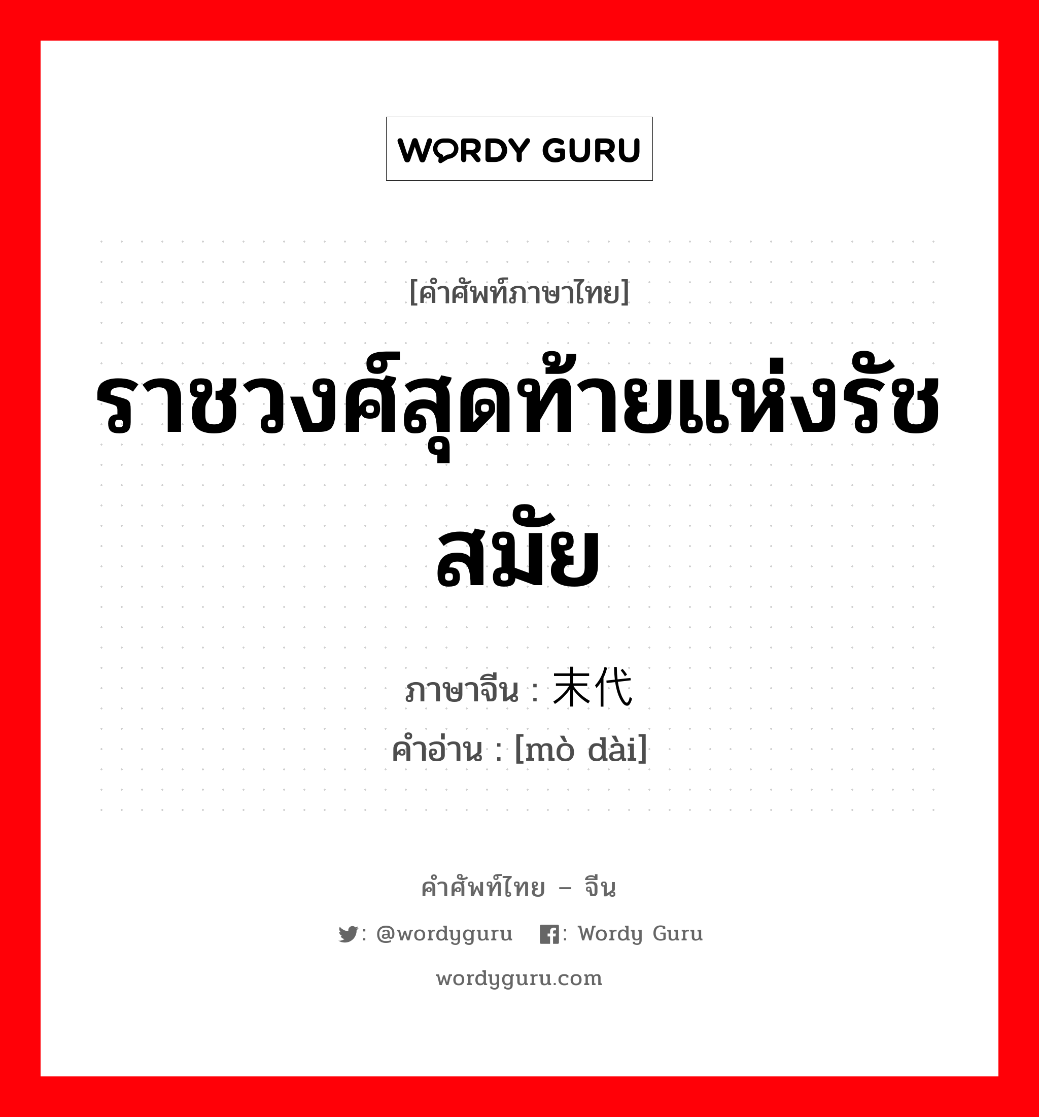 ราชวงศ์สุดท้ายแห่งรัชสมัย ภาษาจีนคืออะไร, คำศัพท์ภาษาไทย - จีน ราชวงศ์สุดท้ายแห่งรัชสมัย ภาษาจีน 末代 คำอ่าน [mò dài]