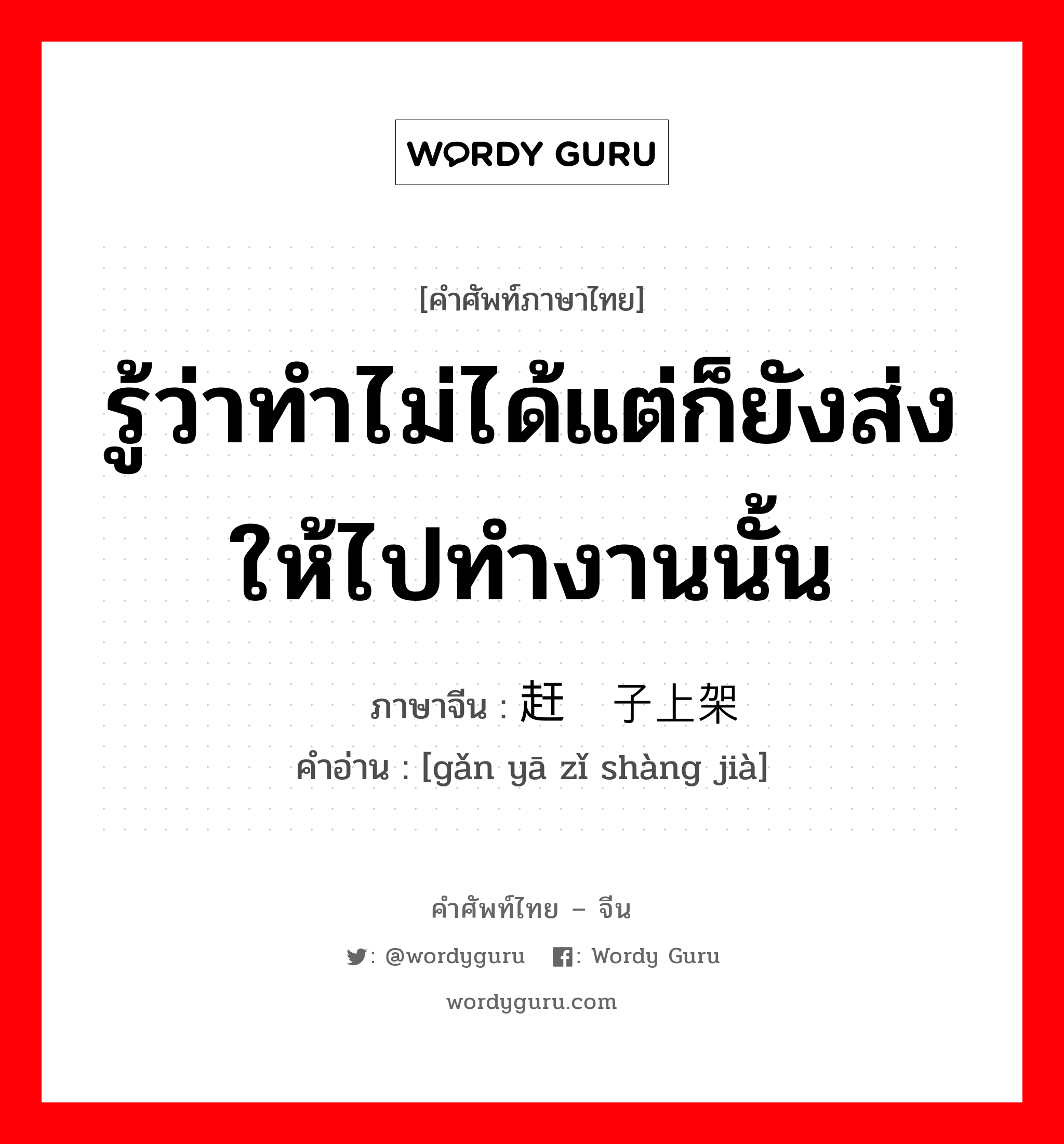 รู้ว่าทำไม่ได้แต่ก็ยังส่งให้ไปทำงานนั้น ภาษาจีนคืออะไร, คำศัพท์ภาษาไทย - จีน รู้ว่าทำไม่ได้แต่ก็ยังส่งให้ไปทำงานนั้น ภาษาจีน 赶鸭子上架 คำอ่าน [gǎn yā zǐ shàng jià]