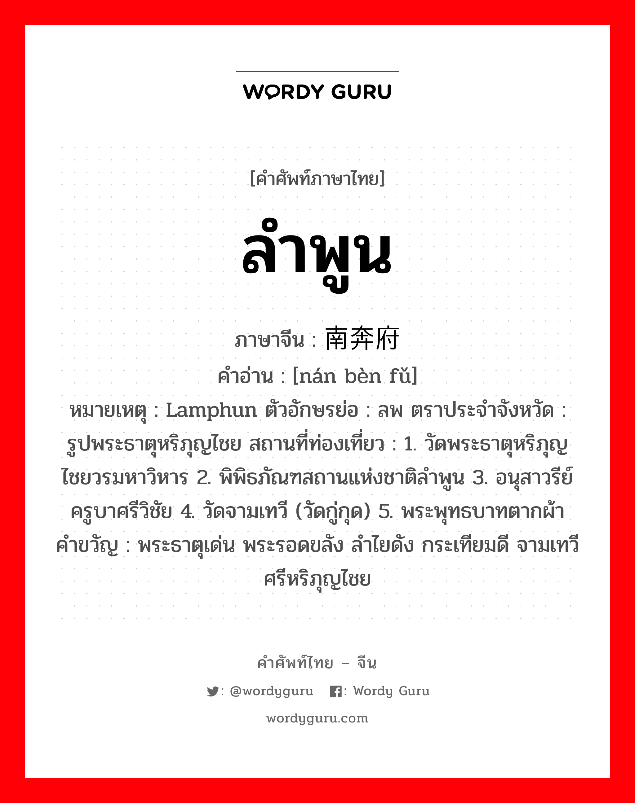 ลำพูน ภาษาจีนคืออะไร, คำศัพท์ภาษาไทย - จีน ลำพูน ภาษาจีน 南奔府 คำอ่าน [nán bèn fǔ] หมายเหตุ Lamphun ตัวอักษรย่อ : ลพ ตราประจำจังหวัด : รูปพระธาตุหริภุญไชย สถานที่ท่องเที่ยว : 1. วัดพระธาตุหริภุญไชยวรมหาวิหาร 2. พิพิธภัณฑสถานแห่งชาติลำพูน 3. อนุสาวรีย์ครูบาศรีวิชัย 4. วัดจามเทวี (วัดกู่กุด) 5. พระพุทธบาทตากผ้า คำขวัญ : พระธาตุเด่น พระรอดขลัง ลำไยดัง กระเทียมดี จามเทวี ศรีหริภุญไชย