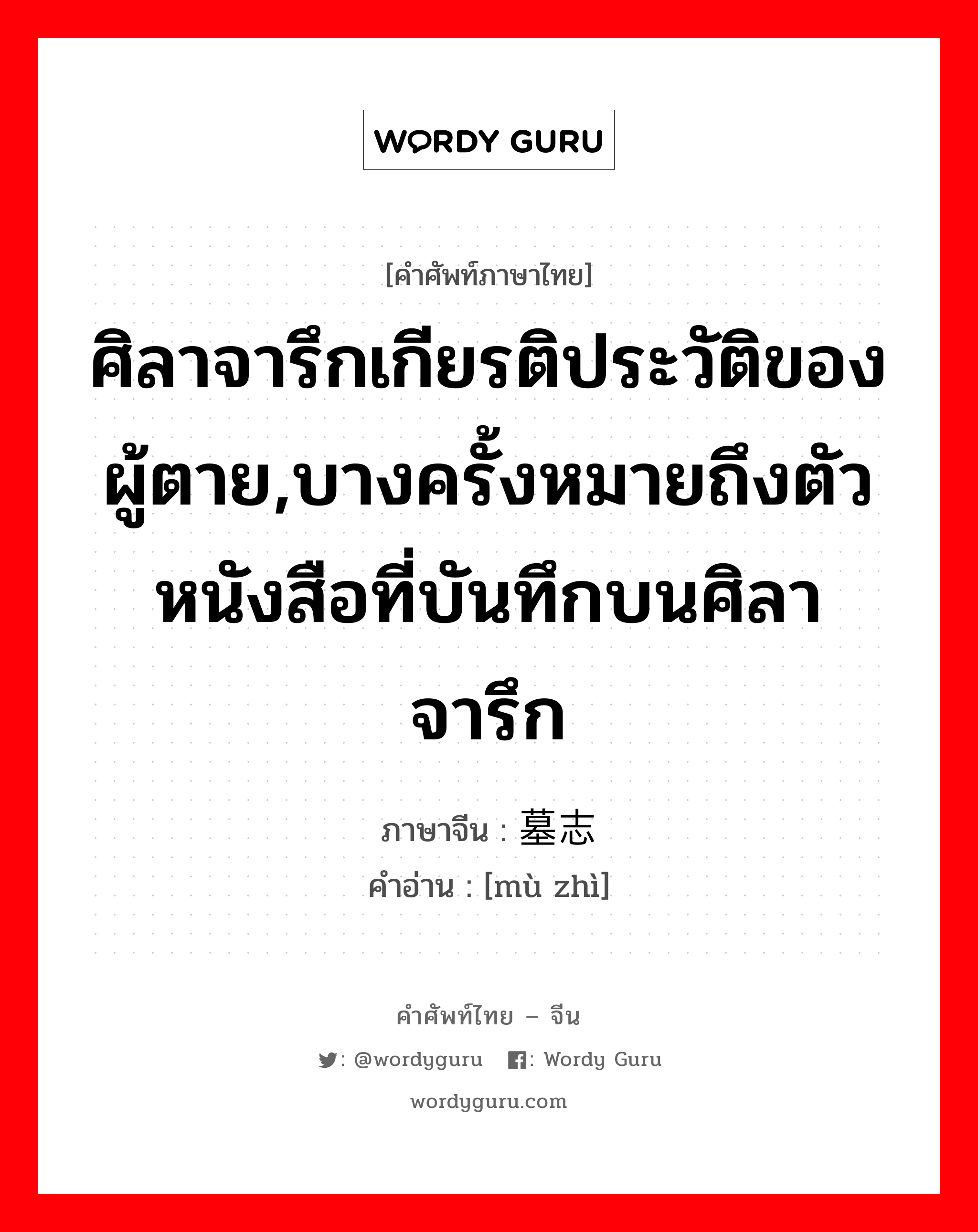 ศิลาจารึกเกียรติประวัติของผู้ตาย,บางครั้งหมายถึงตัวหนังสือที่บันทึกบนศิลาจารึก ภาษาจีนคืออะไร, คำศัพท์ภาษาไทย - จีน ศิลาจารึกเกียรติประวัติของผู้ตาย,บางครั้งหมายถึงตัวหนังสือที่บันทึกบนศิลาจารึก ภาษาจีน 墓志 คำอ่าน [mù zhì]