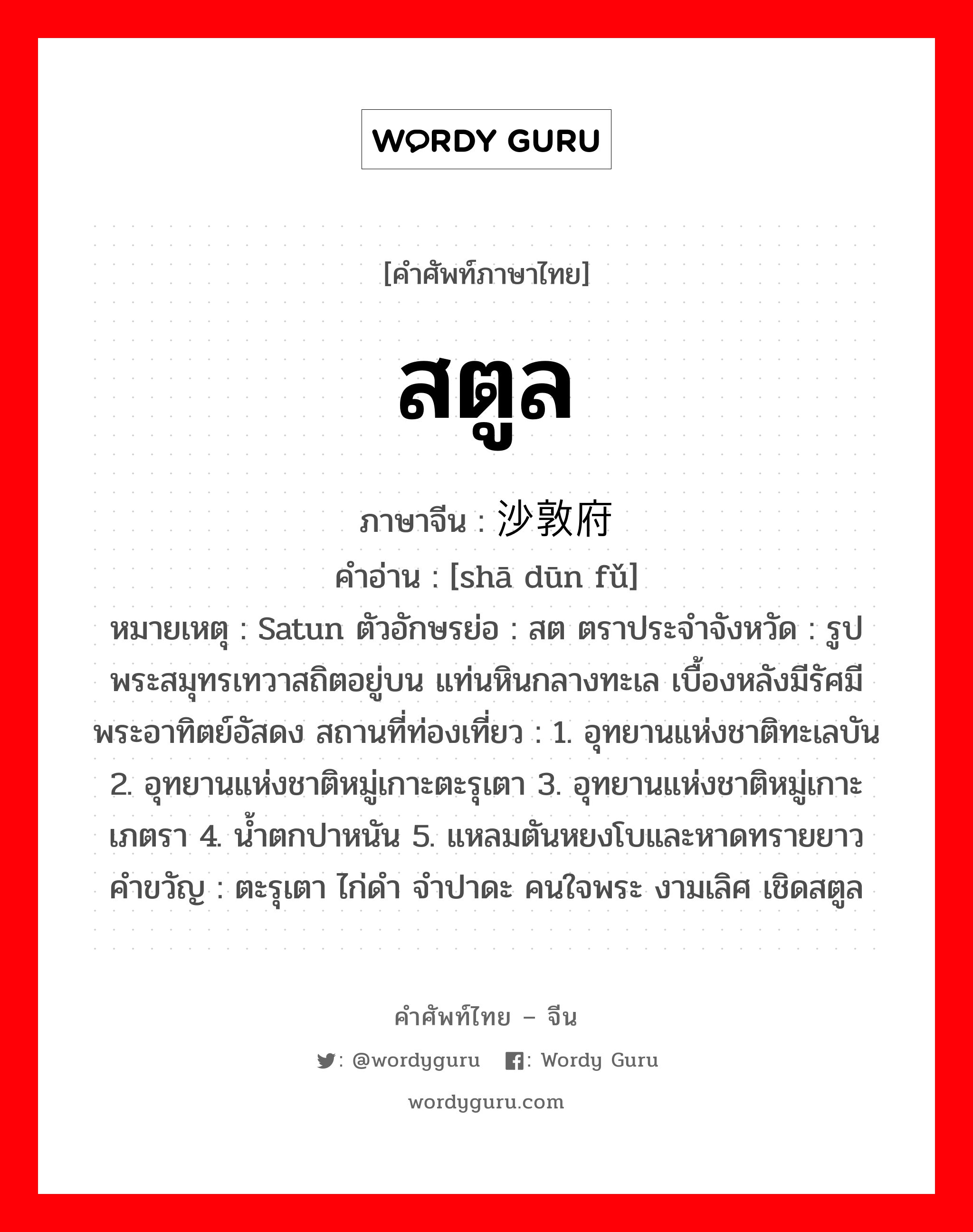 สตูล ภาษาจีนคืออะไร, คำศัพท์ภาษาไทย - จีน สตูล ภาษาจีน 沙敦府 คำอ่าน [shā dūn fǔ] หมายเหตุ Satun ตัวอักษรย่อ : สต ตราประจำจังหวัด : รูปพระสมุทรเทวาสถิตอยู่บน แท่นหินกลางทะเล เบื้องหลังมีรัศมี พระอาทิตย์อัสดง สถานที่ท่องเที่ยว : 1. อุทยานแห่งชาติทะเลบัน 2. อุทยานแห่งชาติหมู่เกาะตะรุเตา 3. อุทยานแห่งชาติหมู่เกาะเภตรา 4. น้ำตกปาหนัน 5. แหลมตันหยงโบและหาดทรายยาว คำขวัญ : ตะรุเตา ไก่ดำ จำปาดะ คนใจพระ งามเลิศ เชิดสตูล