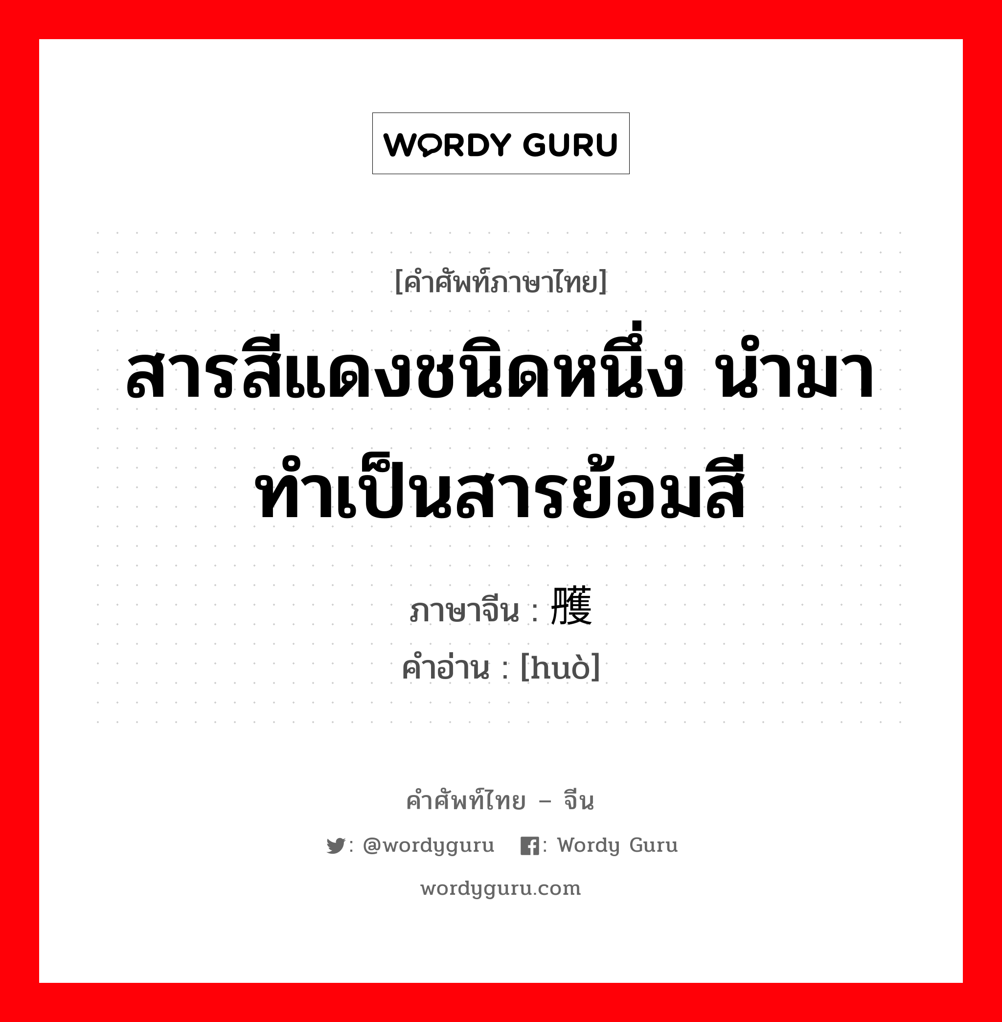 สารสีแดงชนิดหนึ่ง นำมาทำเป็นสารย้อมสี ภาษาจีนคืออะไร, คำศัพท์ภาษาไทย - จีน สารสีแดงชนิดหนึ่ง นำมาทำเป็นสารย้อมสี ภาษาจีน 雘 คำอ่าน [huò]