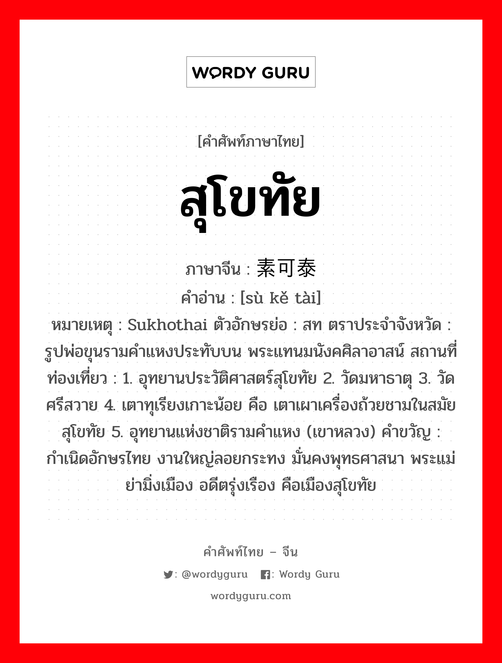 สุโขทัย ภาษาจีนคืออะไร, คำศัพท์ภาษาไทย - จีน สุโขทัย ภาษาจีน 素可泰 คำอ่าน [sù kě tài] หมายเหตุ Sukhothai ตัวอักษรย่อ : สท ตราประจำจังหวัด : รูปพ่อขุนรามคำแหงประทับบน พระแทนมนังคศิลาอาสน์ สถานที่ท่องเที่ยว : 1. อุทยานประวัติศาสตร์สุโขทัย 2. วัดมหาธาตุ 3. วัดศรีสวาย 4. เตาทุเรียงเกาะน้อย คือ เตาเผาเครื่องถ้วยชามในสมัยสุโขทัย 5. อุทยานแห่งชาติรามคำแหง (เขาหลวง) คำขวัญ : กำเนิดอักษรไทย งานใหญ่ลอยกระทง มั่นคงพุทธศาสนา พระแม่ย่ามิ่งเมือง อดีตรุ่งเรือง คือเมืองสุโขทัย