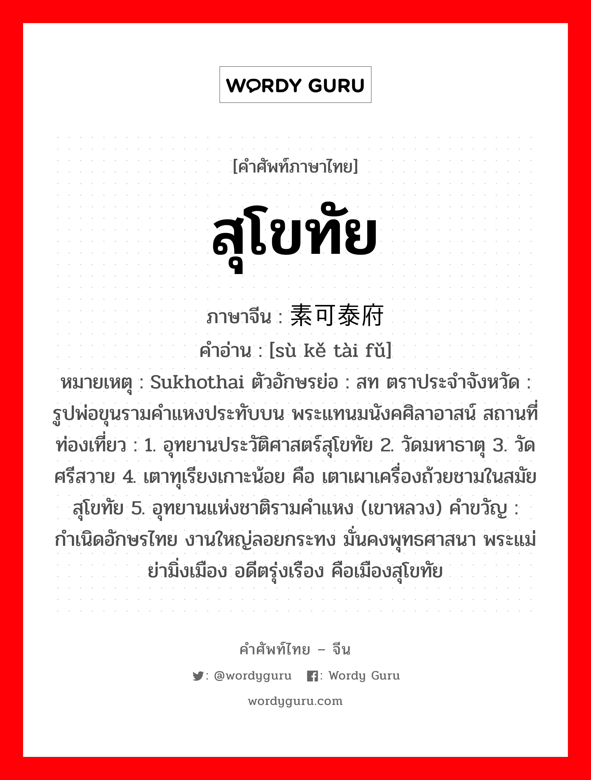 สุโขทัย ภาษาจีนคืออะไร, คำศัพท์ภาษาไทย - จีน สุโขทัย ภาษาจีน 素可泰府 คำอ่าน [sù kě tài fǔ] หมายเหตุ Sukhothai ตัวอักษรย่อ : สท ตราประจำจังหวัด : รูปพ่อขุนรามคำแหงประทับบน พระแทนมนังคศิลาอาสน์ สถานที่ท่องเที่ยว : 1. อุทยานประวัติศาสตร์สุโขทัย 2. วัดมหาธาตุ 3. วัดศรีสวาย 4. เตาทุเรียงเกาะน้อย คือ เตาเผาเครื่องถ้วยชามในสมัยสุโขทัย 5. อุทยานแห่งชาติรามคำแหง (เขาหลวง) คำขวัญ : กำเนิดอักษรไทย งานใหญ่ลอยกระทง มั่นคงพุทธศาสนา พระแม่ย่ามิ่งเมือง อดีตรุ่งเรือง คือเมืองสุโขทัย