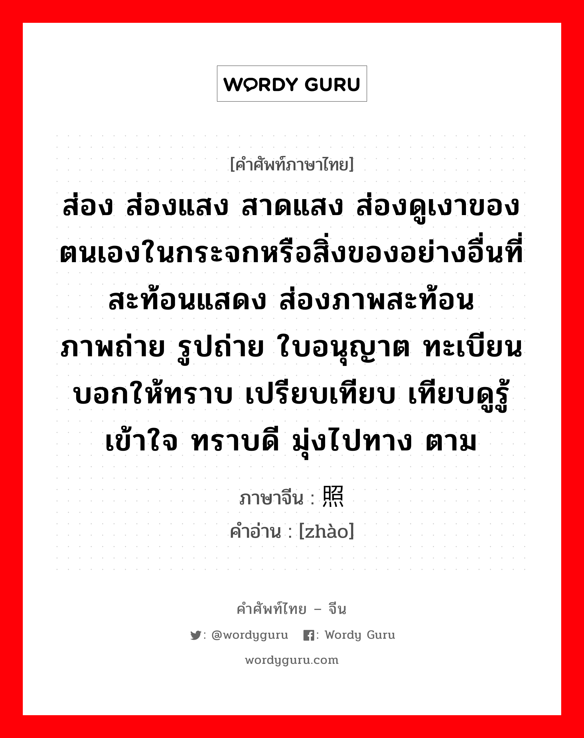 ส่อง ส่องแสง สาดแสง ส่องดูเงาของตนเองในกระจกหรือสิ่งของอย่างอื่นที่สะท้อนแสดง ส่องภาพสะท้อน ภาพถ่าย รูปถ่าย ใบอนุญาต ทะเบียน บอกให้ทราบ เปรียบเทียบ เทียบดูรู้ เข้าใจ ทราบดี มุ่งไปทาง ตาม ภาษาจีนคืออะไร, คำศัพท์ภาษาไทย - จีน ส่อง ส่องแสง สาดแสง ส่องดูเงาของตนเองในกระจกหรือสิ่งของอย่างอื่นที่สะท้อนแสดง ส่องภาพสะท้อน ภาพถ่าย รูปถ่าย ใบอนุญาต ทะเบียน บอกให้ทราบ เปรียบเทียบ เทียบดูรู้ เข้าใจ ทราบดี มุ่งไปทาง ตาม ภาษาจีน 照 คำอ่าน [zhào]