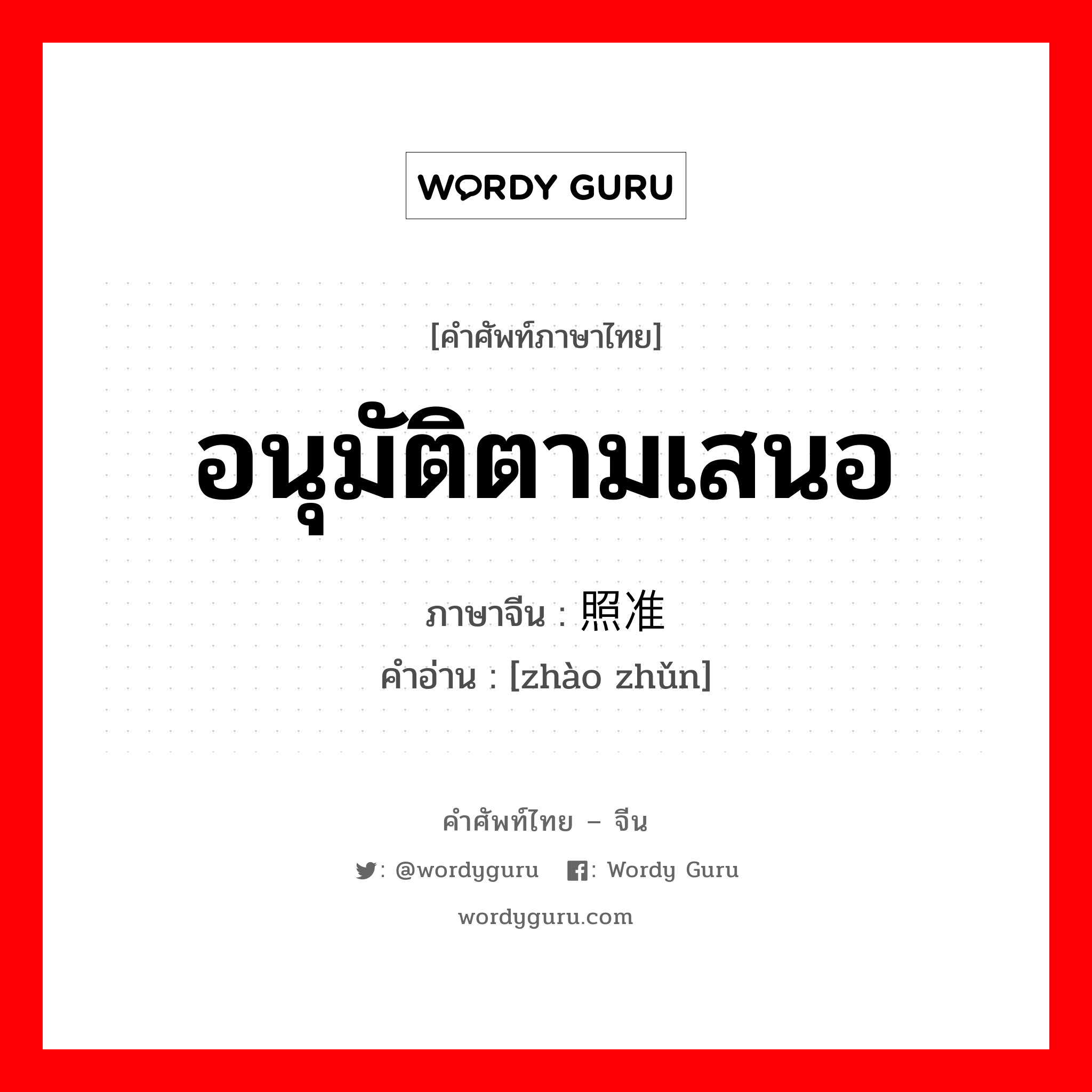 อนุมัติตามเสนอ ภาษาจีนคืออะไร, คำศัพท์ภาษาไทย - จีน อนุมัติตามเสนอ ภาษาจีน 照准 คำอ่าน [zhào zhǔn]