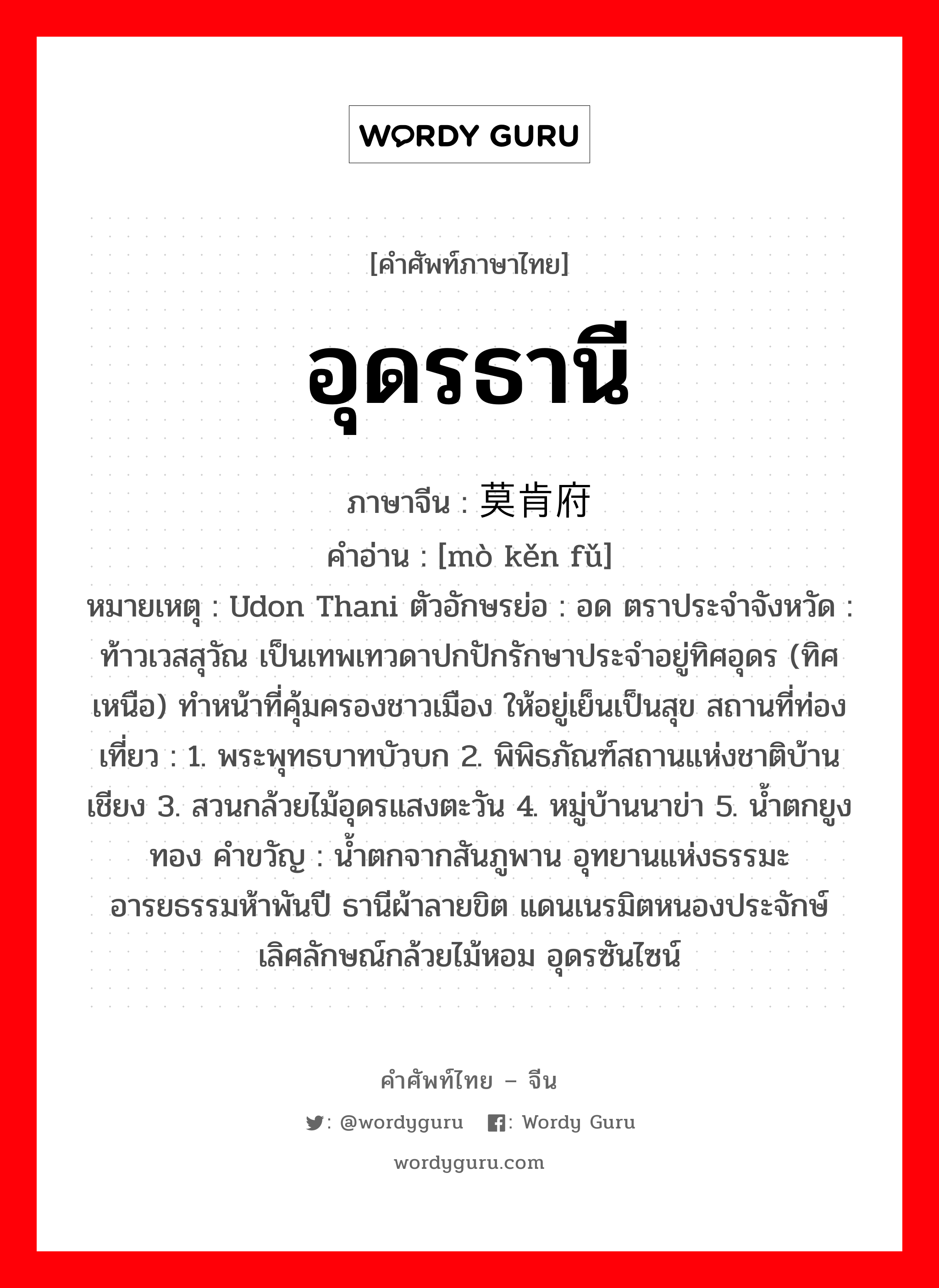 อุดรธานี ภาษาจีนคืออะไร, คำศัพท์ภาษาไทย - จีน อุดรธานี ภาษาจีน 莫肯府 คำอ่าน [mò kěn fǔ] หมายเหตุ Udon Thani ตัวอักษรย่อ : อด ตราประจำจังหวัด : ท้าวเวสสุวัณ เป็นเทพเทวดาปกปักรักษาประจำอยู่ทิศอุดร (ทิศเหนือ) ทำหน้าที่คุ้มครองชาวเมือง ให้อยู่เย็นเป็นสุข สถานที่ท่องเที่ยว : 1. พระพุทธบาทบัวบก 2. พิพิธภัณฑ์สถานแห่งชาติบ้านเชียง 3. สวนกล้วยไม้อุดรแสงตะวัน 4. หมู่บ้านนาข่า 5. น้ำตกยูงทอง คำขวัญ : น้ำตกจากสันภูพาน อุทยานแห่งธรรมะ อารยธรรมห้าพันปี ธานีผ้าลายขิต แดนเนรมิตหนองประจักษ์ เลิศลักษณ์กล้วยไม้หอม อุดรซันไซน์