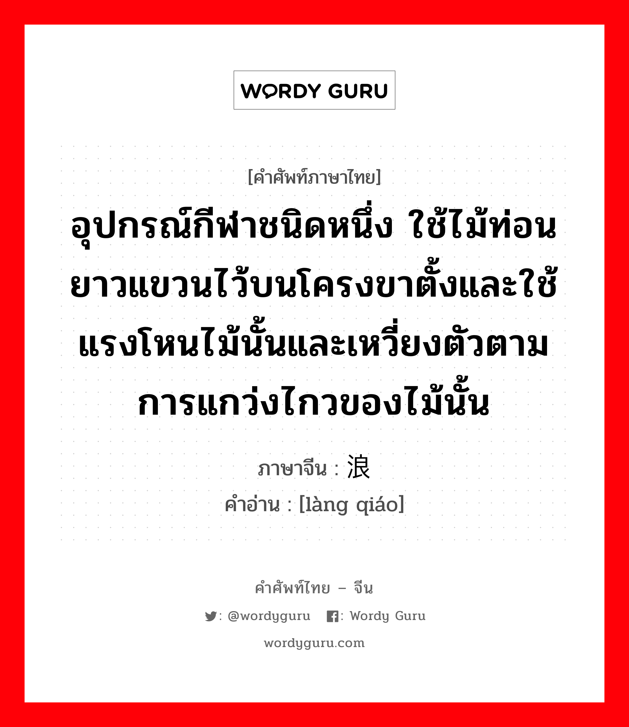 อุปกรณ์กีฬาชนิดหนึ่ง ใช้ไม้ท่อนยาวแขวนไว้บนโครงขาตั้งและใช้แรงโหนไม้นั้นและเหวี่ยงตัวตามการแกว่งไกวของไม้นั้น ภาษาจีนคืออะไร, คำศัพท์ภาษาไทย - จีน อุปกรณ์กีฬาชนิดหนึ่ง ใช้ไม้ท่อนยาวแขวนไว้บนโครงขาตั้งและใช้แรงโหนไม้นั้นและเหวี่ยงตัวตามการแกว่งไกวของไม้นั้น ภาษาจีน 浪桥 คำอ่าน [làng qiáo]