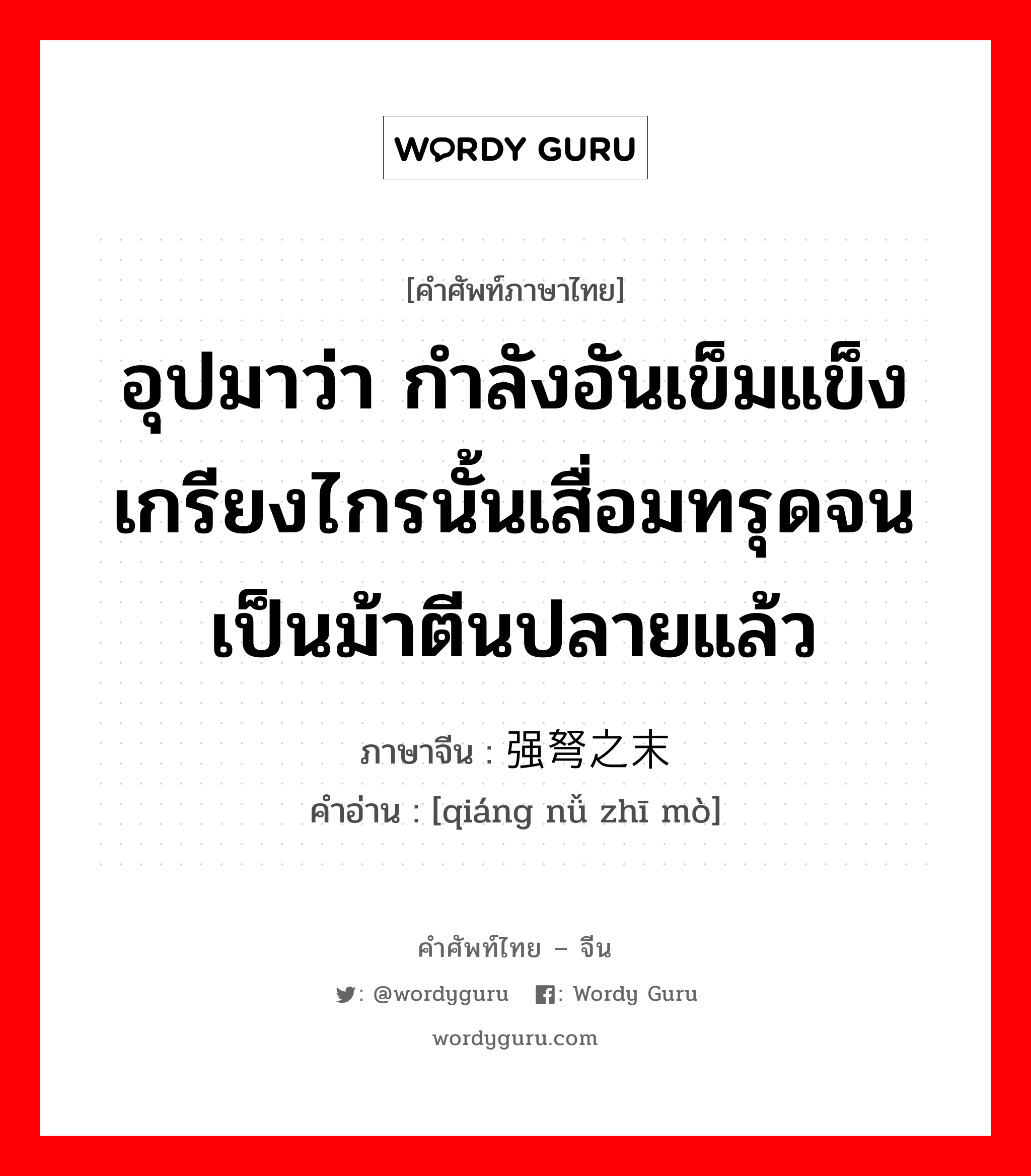 อุปมาว่า กำลังอันเข็มแข็งเกรียงไกรนั้นเสื่อมทรุดจนเป็นม้าตีนปลายแล้ว ภาษาจีนคืออะไร, คำศัพท์ภาษาไทย - จีน อุปมาว่า กำลังอันเข็มแข็งเกรียงไกรนั้นเสื่อมทรุดจนเป็นม้าตีนปลายแล้ว ภาษาจีน 强弩之末 คำอ่าน [qiáng nǚ zhī mò]