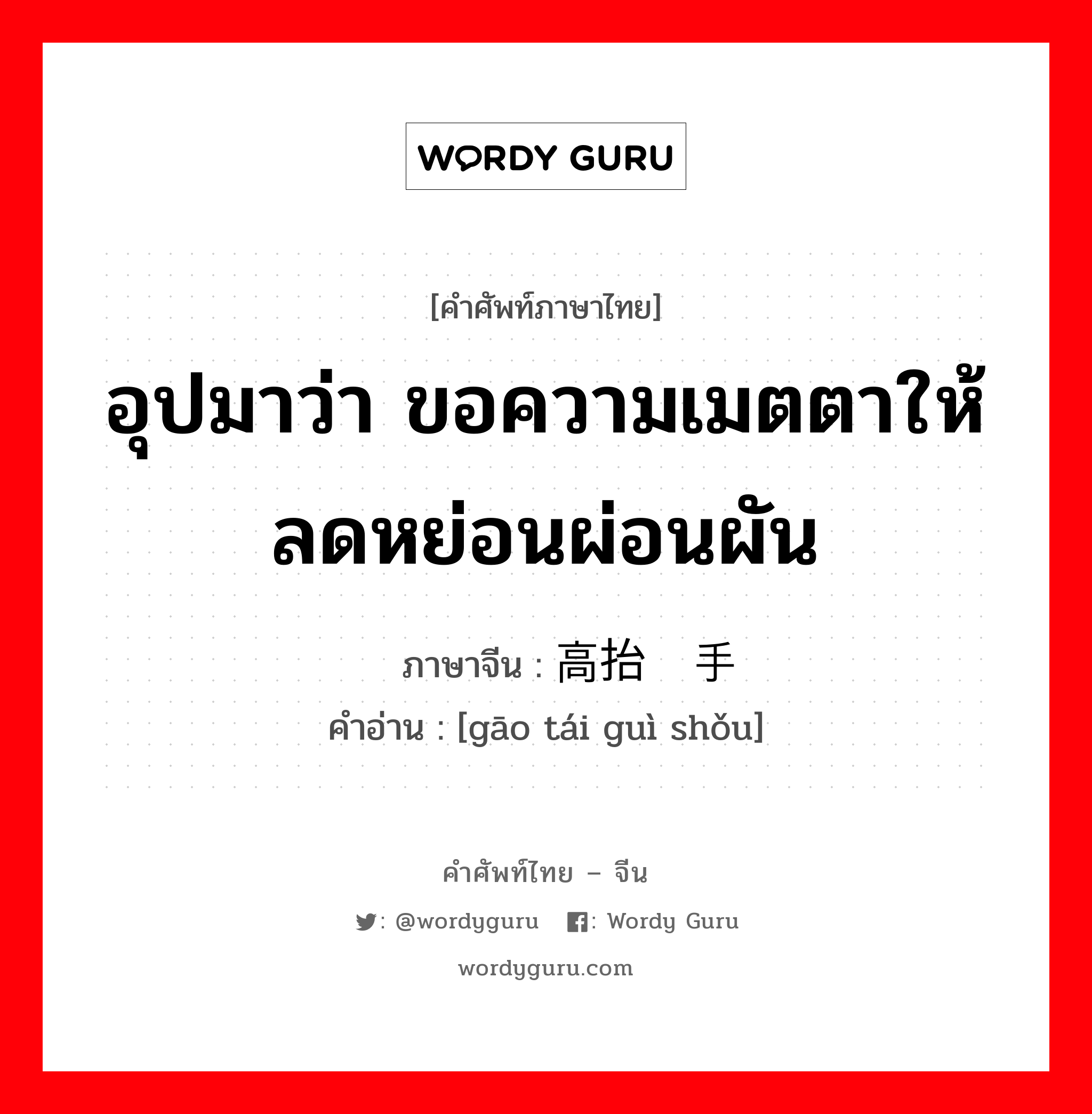 อุปมาว่า ขอความเมตตาให้ลดหย่อนผ่อนผัน ภาษาจีนคืออะไร, คำศัพท์ภาษาไทย - จีน อุปมาว่า ขอความเมตตาให้ลดหย่อนผ่อนผัน ภาษาจีน 高抬贵手 คำอ่าน [gāo tái guì shǒu]