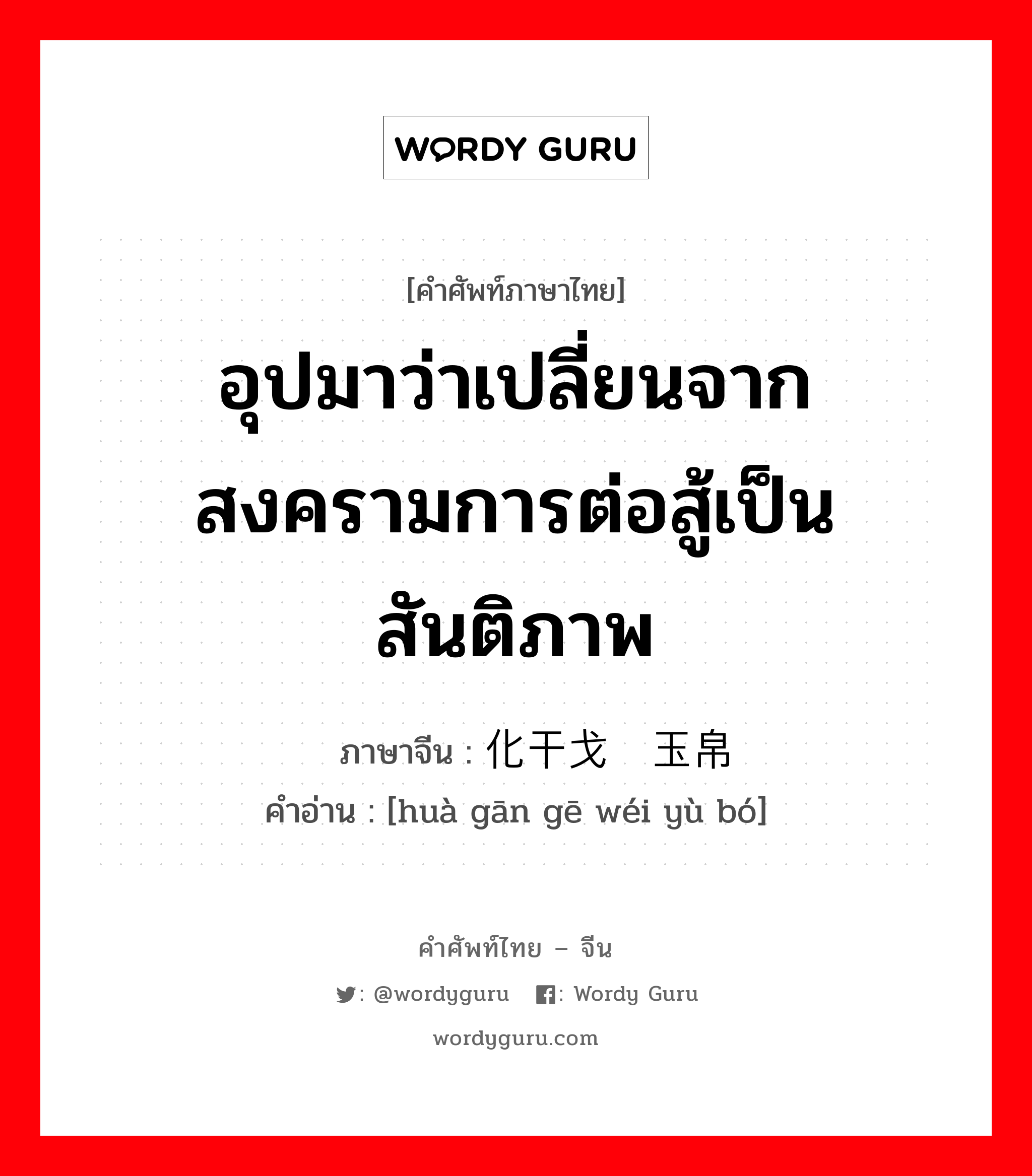 อุปมาว่าเปลี่ยนจากสงครามการต่อสู้เป็นสันติภาพ ภาษาจีนคืออะไร, คำศัพท์ภาษาไทย - จีน อุปมาว่าเปลี่ยนจากสงครามการต่อสู้เป็นสันติภาพ ภาษาจีน 化干戈为玉帛 คำอ่าน [huà gān gē wéi yù bó]