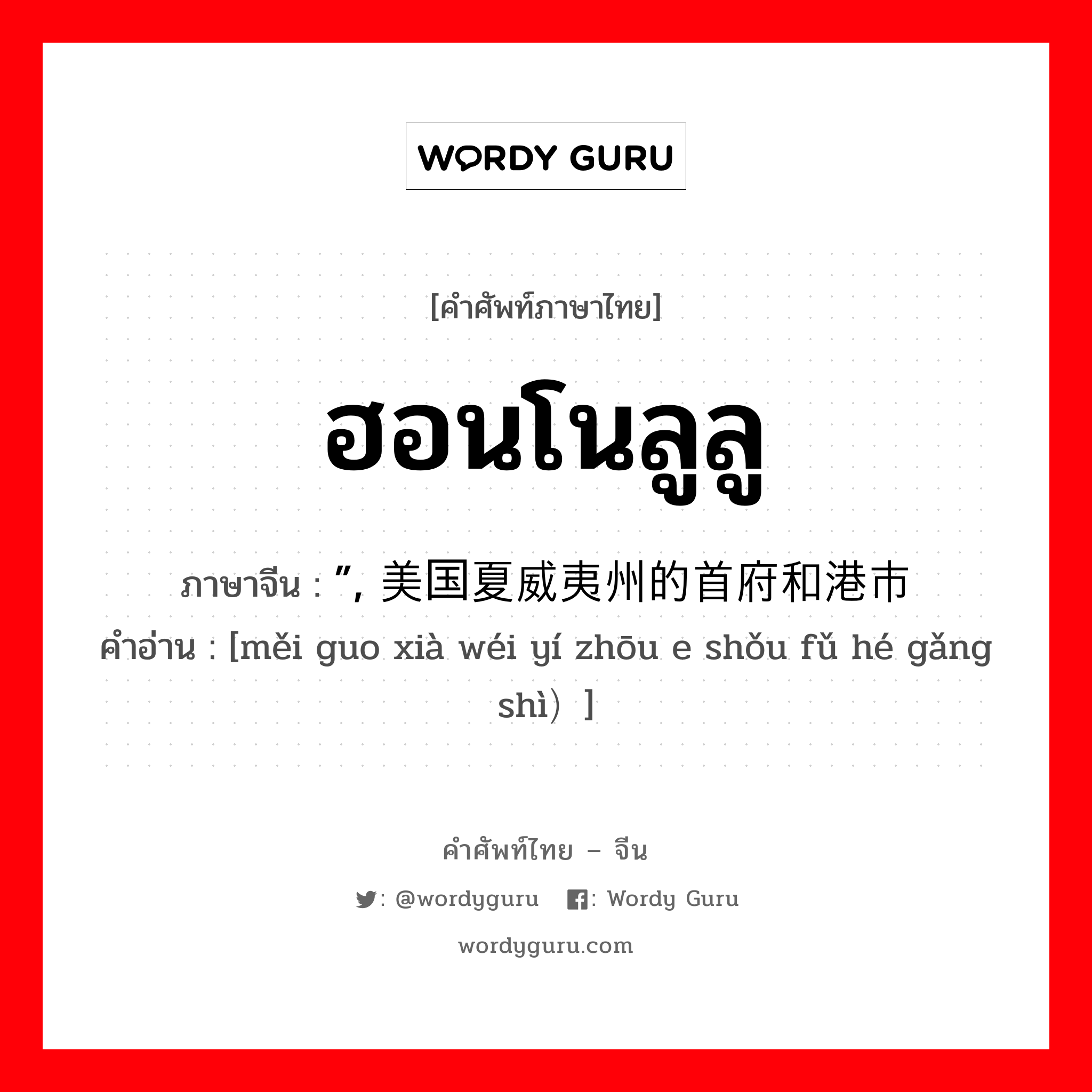 ฮอนโนลูลู ภาษาจีนคืออะไร, คำศัพท์ภาษาไทย - จีน ฮอนโนลูลู ภาษาจีน ”, 美国夏威夷州的首府和港市 คำอ่าน [měi guo xià wéi yí zhōu e shǒu fǔ hé gǎng shì）]