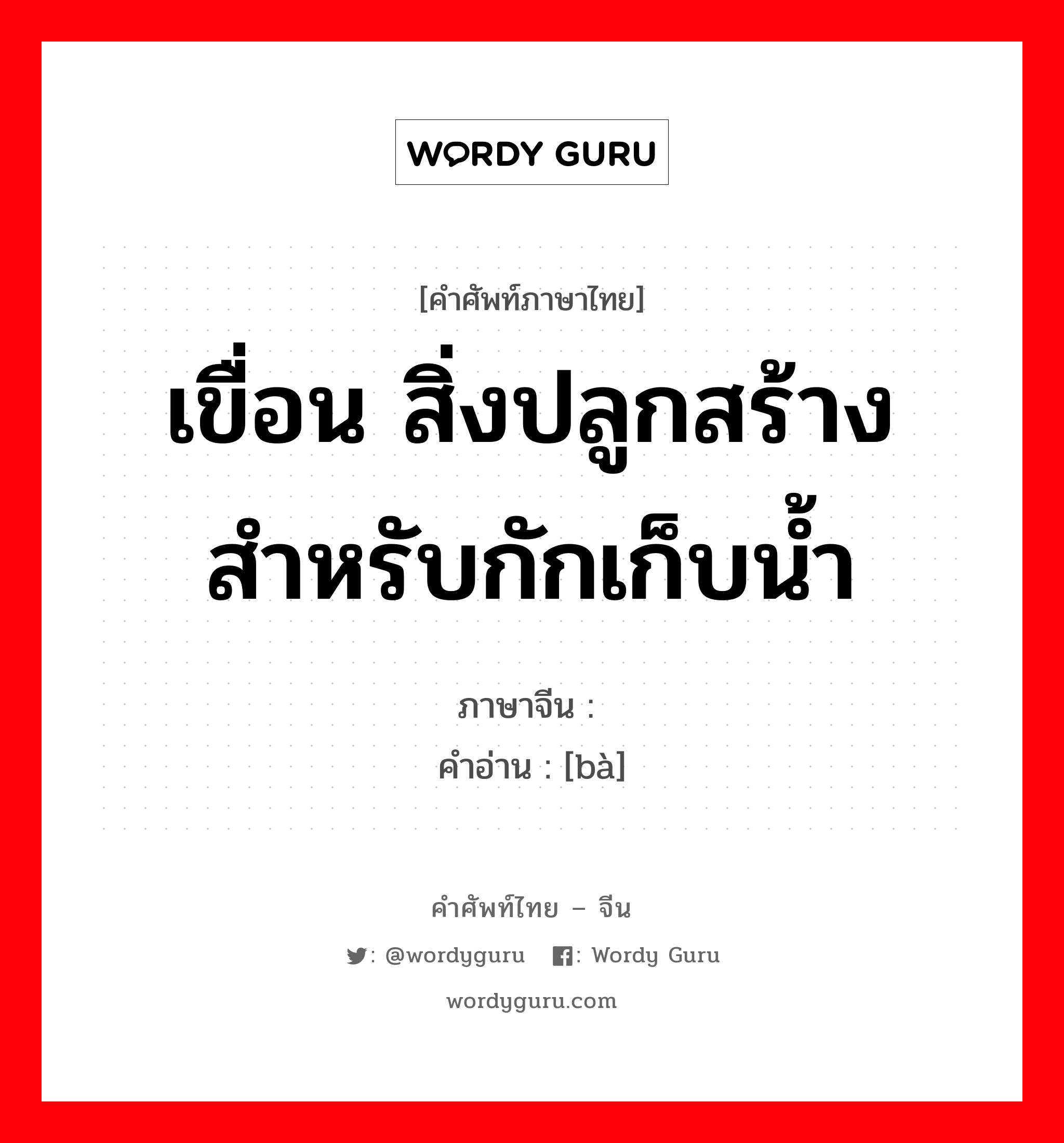 เขื่อน สิ่งปลูกสร้างสำหรับกักเก็บน้ำ ภาษาจีนคืออะไร, คำศัพท์ภาษาไทย - จีน เขื่อน สิ่งปลูกสร้างสำหรับกักเก็บน้ำ ภาษาจีน 坝 คำอ่าน [bà]