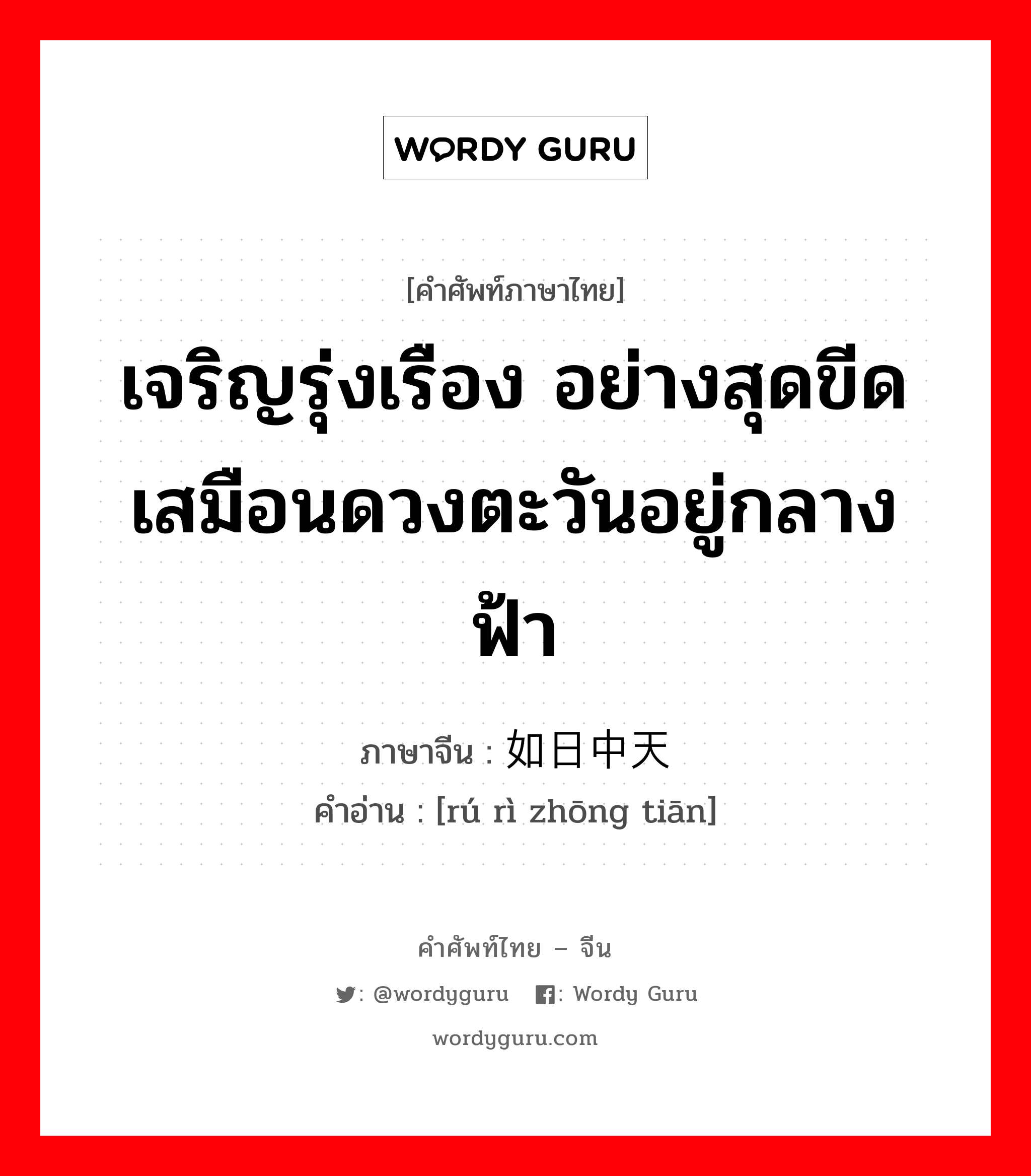 เจริญรุ่งเรือง ภาษาจีนคืออะไร, คำศัพท์ภาษาไทย - จีน เจริญรุ่งเรือง อย่างสุดขีดเสมือนดวงตะวันอยู่กลางฟ้า ภาษาจีน 如日中天 คำอ่าน [rú rì zhōng tiān]