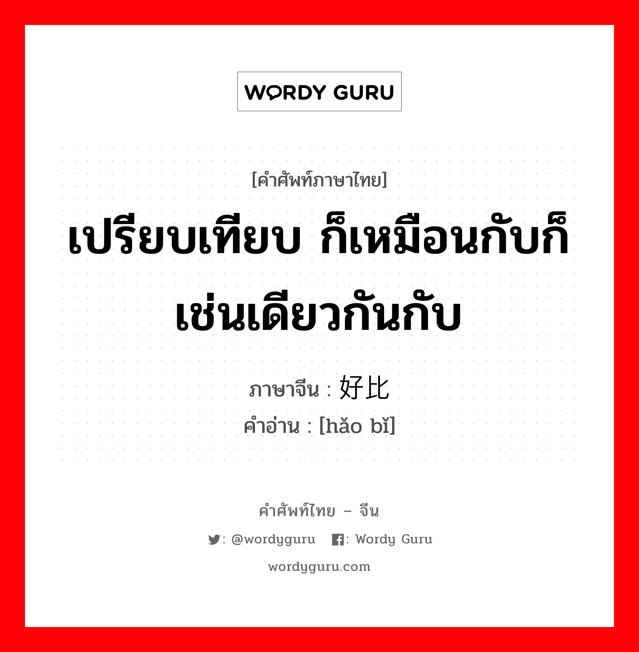 เปรียบเทียบ ก็เหมือนกับก็เช่นเดียวกันกับ ภาษาจีนคืออะไร, คำศัพท์ภาษาไทย - จีน เปรียบเทียบ ก็เหมือนกับก็เช่นเดียวกันกับ ภาษาจีน 好比 คำอ่าน [hǎo bǐ]