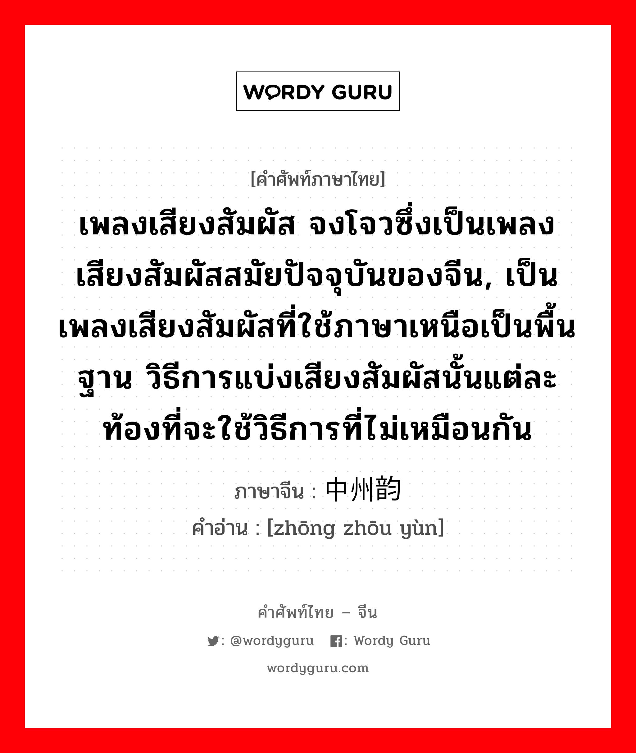 เพลงเสียงสัมผัส จงโจวซึ่งเป็นเพลงเสียงสัมผัสสมัยปัจจุบันของจีน, เป็นเพลงเสียงสัมผัสที่ใช้ภาษาเหนือเป็นพื้นฐาน วิธีการแบ่งเสียงสัมผัสนั้นแต่ละท้องที่จะใช้วิธีการที่ไม่เหมือนกัน ภาษาจีนคืออะไร, คำศัพท์ภาษาไทย - จีน เพลงเสียงสัมผัส จงโจวซึ่งเป็นเพลงเสียงสัมผัสสมัยปัจจุบันของจีน, เป็นเพลงเสียงสัมผัสที่ใช้ภาษาเหนือเป็นพื้นฐาน วิธีการแบ่งเสียงสัมผัสนั้นแต่ละท้องที่จะใช้วิธีการที่ไม่เหมือนกัน ภาษาจีน 中州韵 คำอ่าน [zhōng zhōu yùn]