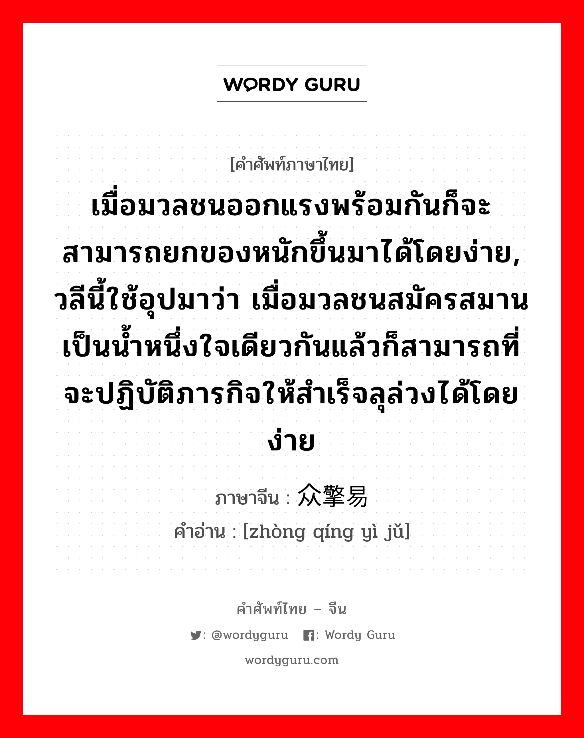 เมื่อมวลชนออกแรงพร้อมกันก็จะสามารถยกของหนักขึ้นมาได้โดยง่าย, วลีนี้ใช้อุปมาว่า เมื่อมวลชนสมัครสมานเป็นน้ำหนึ่งใจเดียวกันแล้วก็สามารถที่จะปฏิบัติภารกิจให้สำเร็จลุล่วงได้โดยง่าย ภาษาจีนคืออะไร, คำศัพท์ภาษาไทย - จีน เมื่อมวลชนออกแรงพร้อมกันก็จะสามารถยกของหนักขึ้นมาได้โดยง่าย, วลีนี้ใช้อุปมาว่า เมื่อมวลชนสมัครสมานเป็นน้ำหนึ่งใจเดียวกันแล้วก็สามารถที่จะปฏิบัติภารกิจให้สำเร็จลุล่วงได้โดยง่าย ภาษาจีน 众擎易举 คำอ่าน [zhòng qíng yì jǔ]