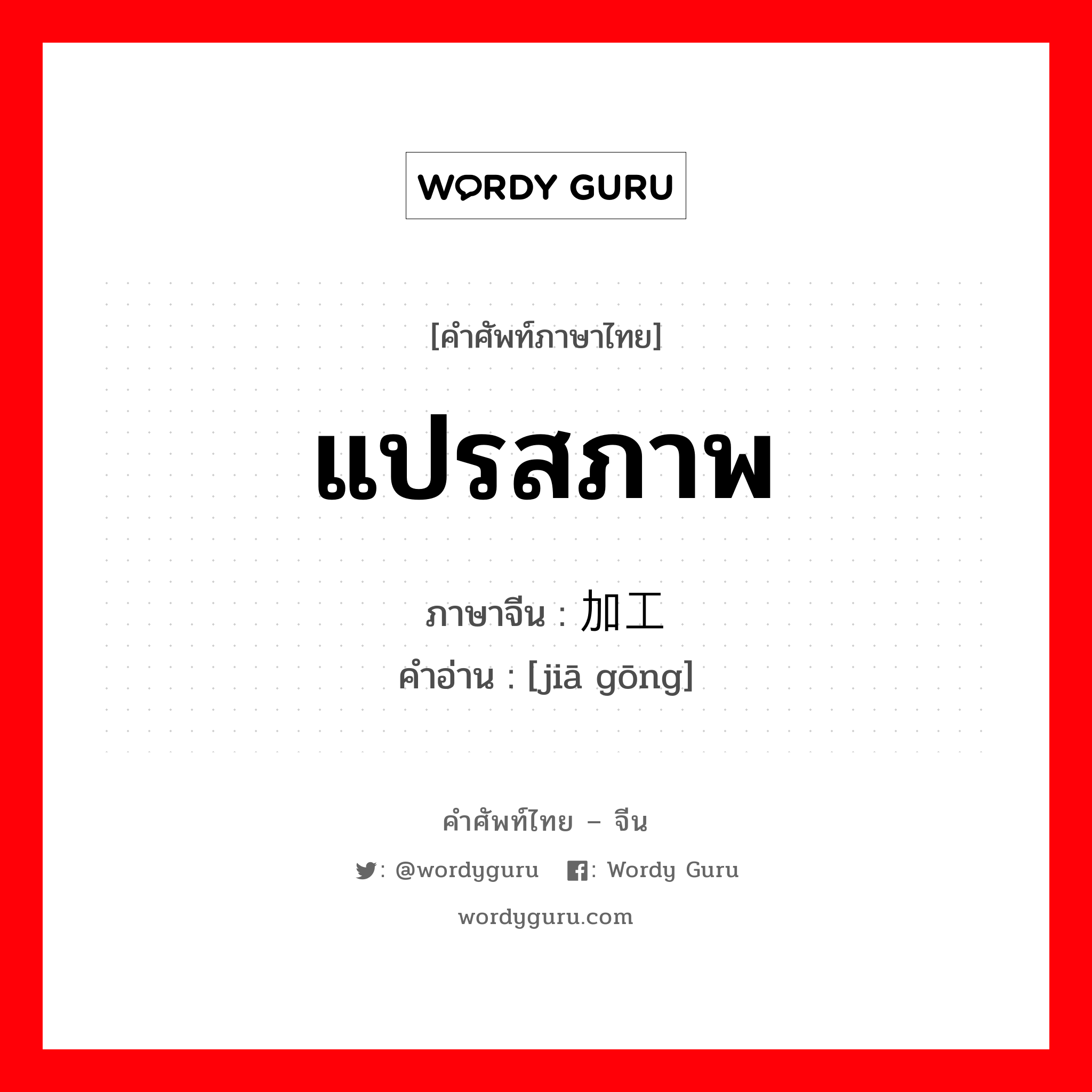 แปรสภาพ ภาษาจีนคืออะไร, คำศัพท์ภาษาไทย - จีน แปรสภาพ ภาษาจีน 加工 คำอ่าน [jiā gōng]