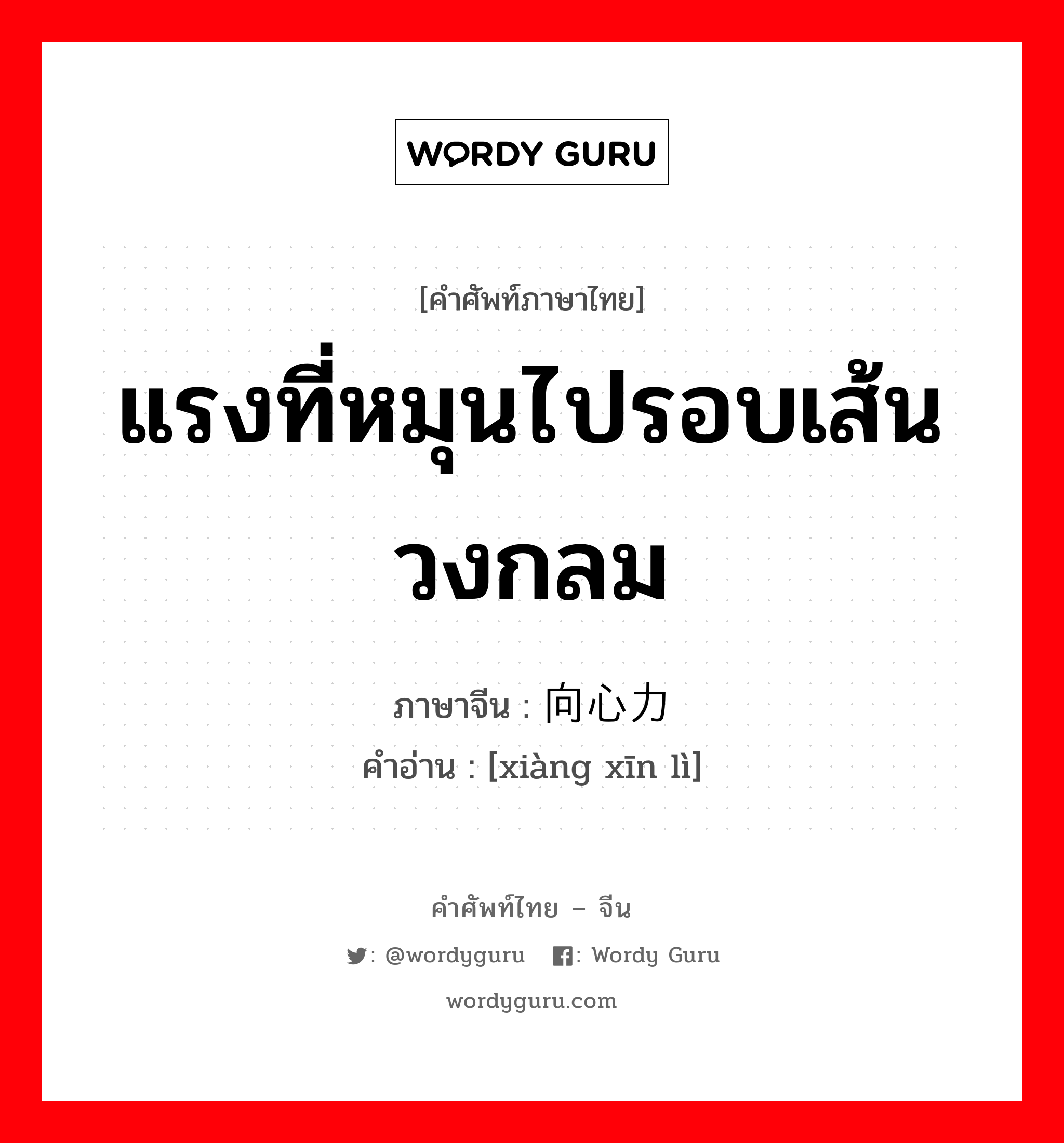 แรงที่หมุนไปรอบเส้นวงกลม ภาษาจีนคืออะไร, คำศัพท์ภาษาไทย - จีน แรงที่หมุนไปรอบเส้นวงกลม ภาษาจีน 向心力 คำอ่าน [xiàng xīn lì]