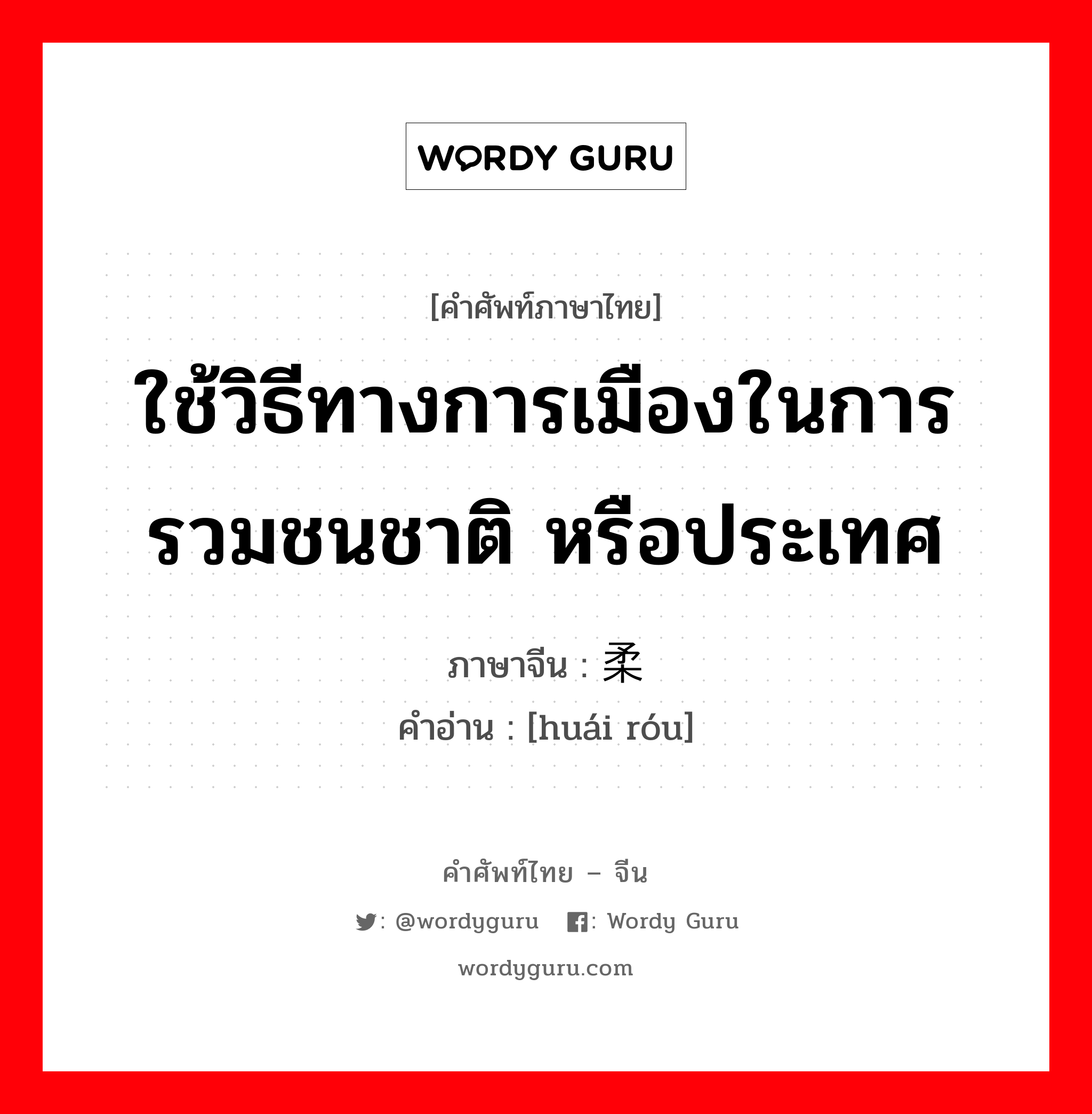 ใช้วิธีทางการเมืองในการรวมชนชาติ หรือประเทศ ภาษาจีนคืออะไร, คำศัพท์ภาษาไทย - จีน ใช้วิธีทางการเมืองในการรวมชนชาติ หรือประเทศ ภาษาจีน 怀柔 คำอ่าน [huái róu]