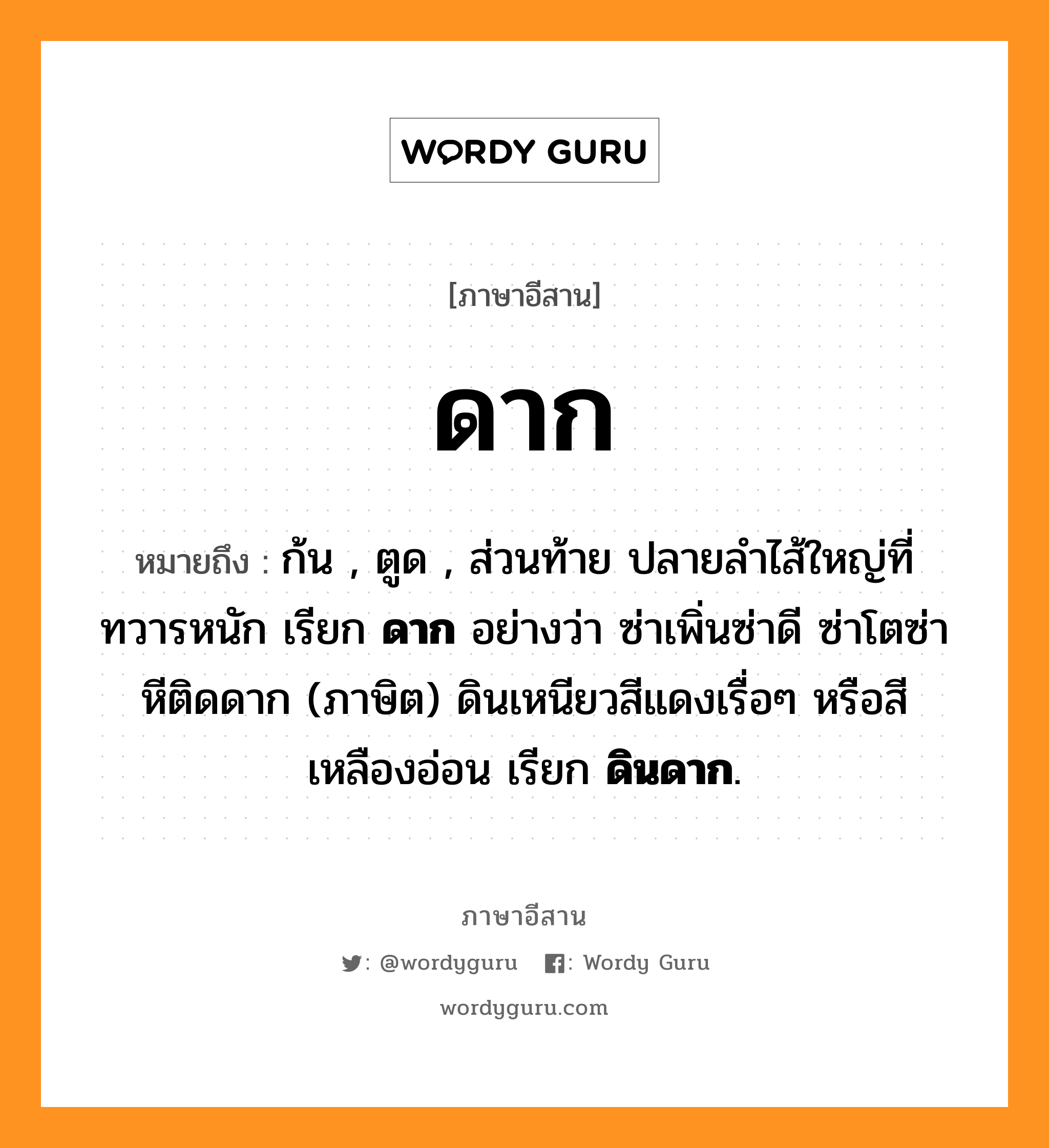 ก้น , ตูด , ส่วนท้าย ปลายลำไส้ใหญ่ที่ทวารหนัก เรียก ดาก อย่างว่า ซ่าเพิ่นซ่าดี ซ่าโตซ่าหีติดดาก (ภาษิต) ดินเหนียวสีแดงเรื่อๆ หรือสีเหลืองอ่อน เรียก ดินดาก. ภาษาอีสาน?, หมายถึง ดาก หมวด ดาก