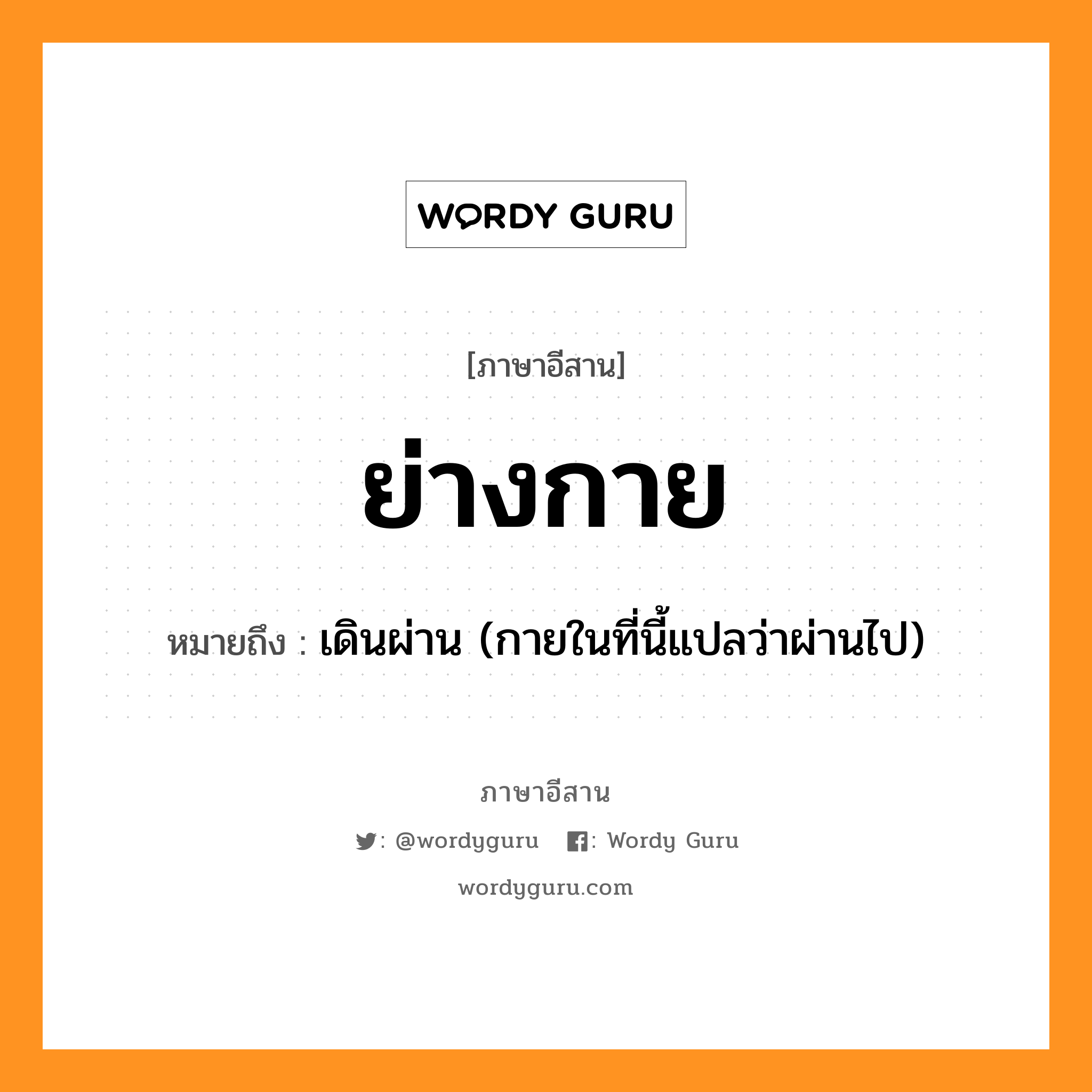 ย่างกาย หมายถึงอะไร, ภาษาอีสาน ย่างกาย หมายถึง เดินผ่าน (กายในที่นี้แปลว่าผ่านไป) หมวด ย่าง - กาย