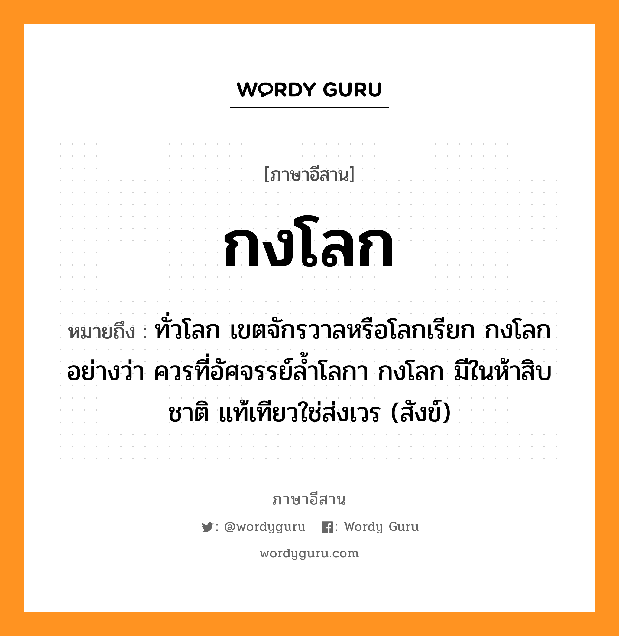 กงโลก หมายถึงอะไร, ภาษาอีสาน กงโลก หมายถึง ทั่วโลก เขตจักรวาลหรือโลกเรียก กงโลก อย่างว่า ควรที่อัศจรรย์ล้ำโลกา กงโลก มีในห้าสิบชาติ แท้เทียวใช่ส่งเวร (สังข์) หมวด กง - โลก