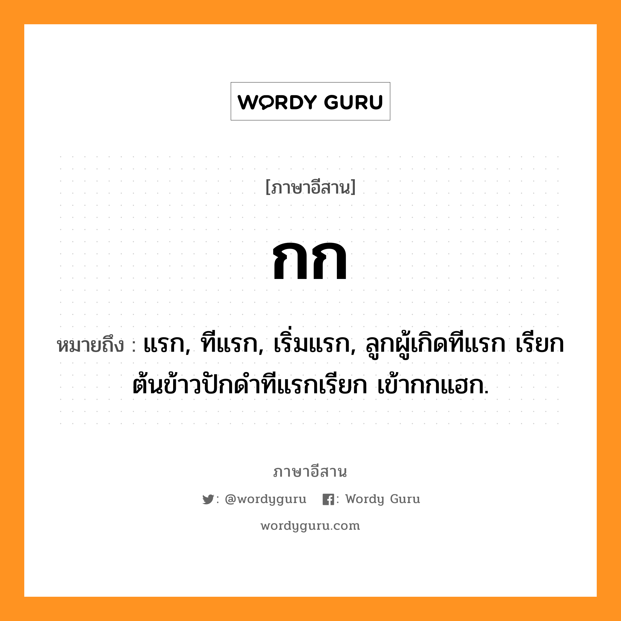 กก หมายถึงอะไร, ภาษาอีสาน กก หมายถึง แรก, ทีแรก, เริ่มแรก, ลูกผู้เกิดทีแรก เรียก ต้นข้าวปักดำทีแรกเรียก เข้ากกแฮก. หมวด กก