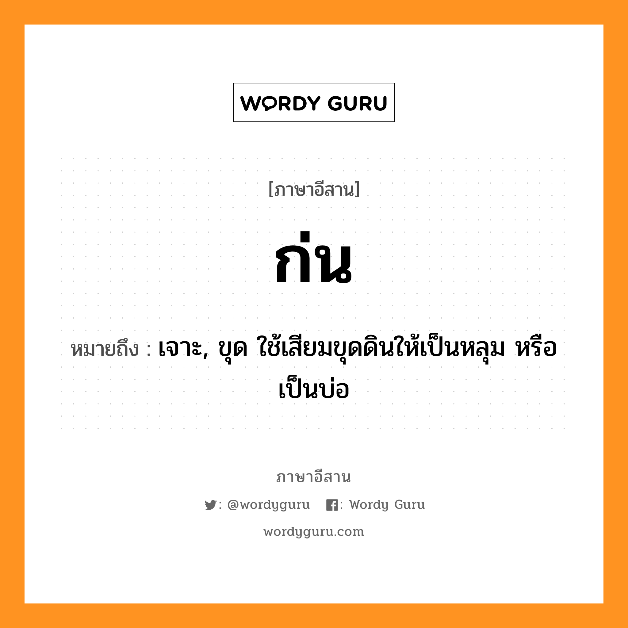 ก่น หมายถึงอะไร, ภาษาอีสาน ก่น หมายถึง เจาะ, ขุด ใช้เสียมขุดดินให้เป็นหลุม หรือเป็นบ่อ หมวด ก๊น