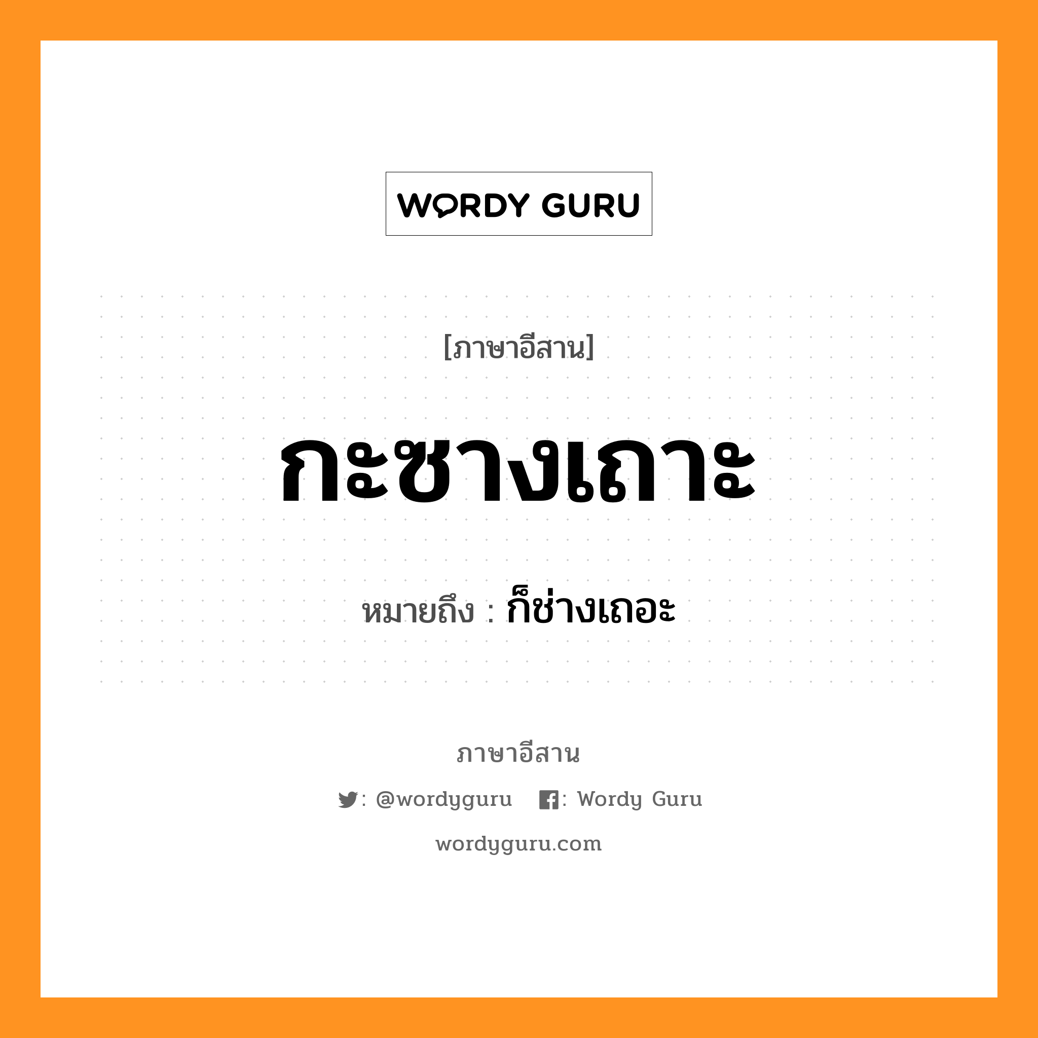 กะซางเถาะ หมายถึงอะไร, ภาษาอีสาน กะซางเถาะ หมายถึง ก็ช่างเถอะ หมวด กะ - ซาง - เถาะ