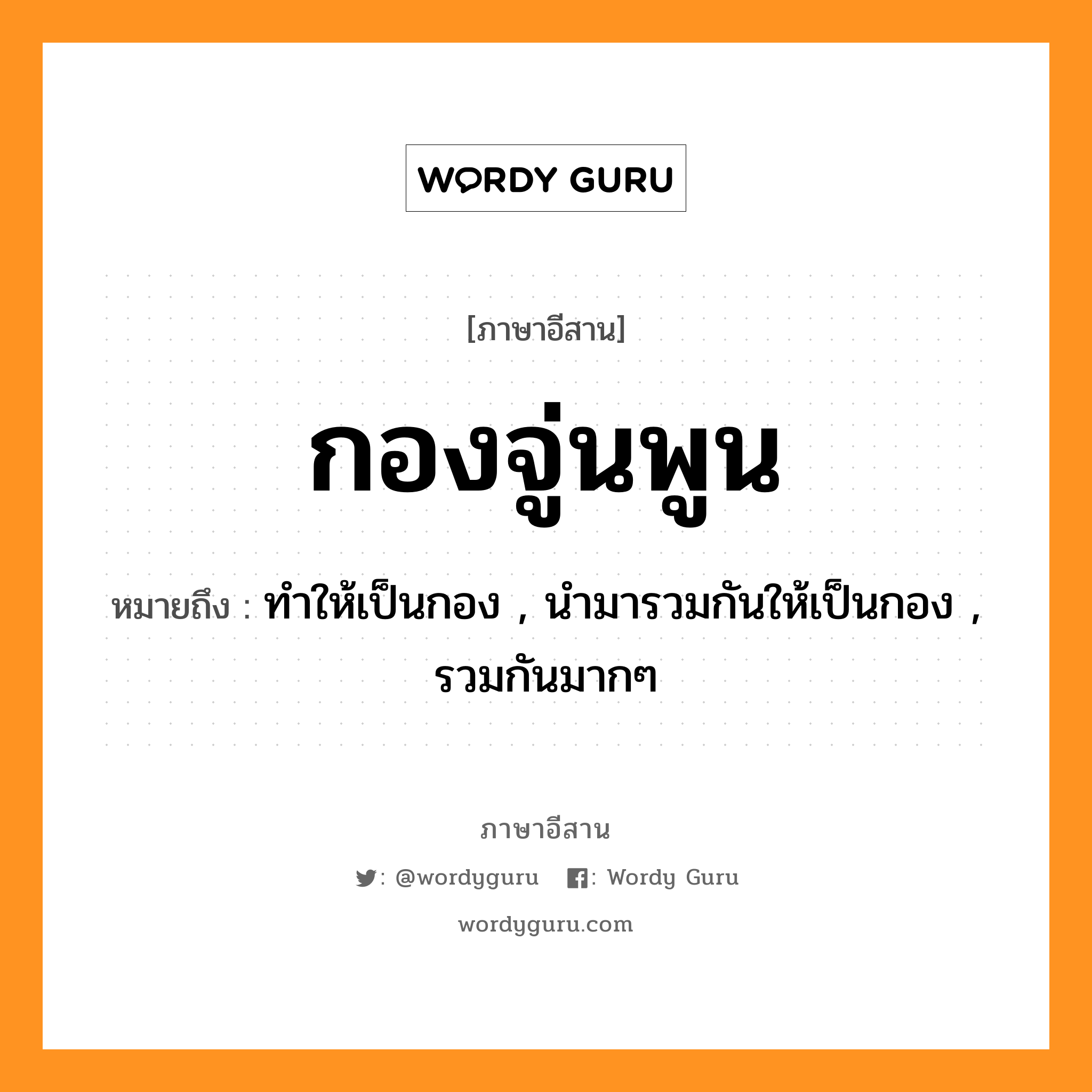 กองจู่นพูน หมายถึงอะไร, ภาษาอีสาน กองจู่นพูน หมายถึง ทำให้เป็นกอง , นำมารวมกันให้เป็นกอง , รวมกันมากๆ หมวด กอง - จูน - พูน