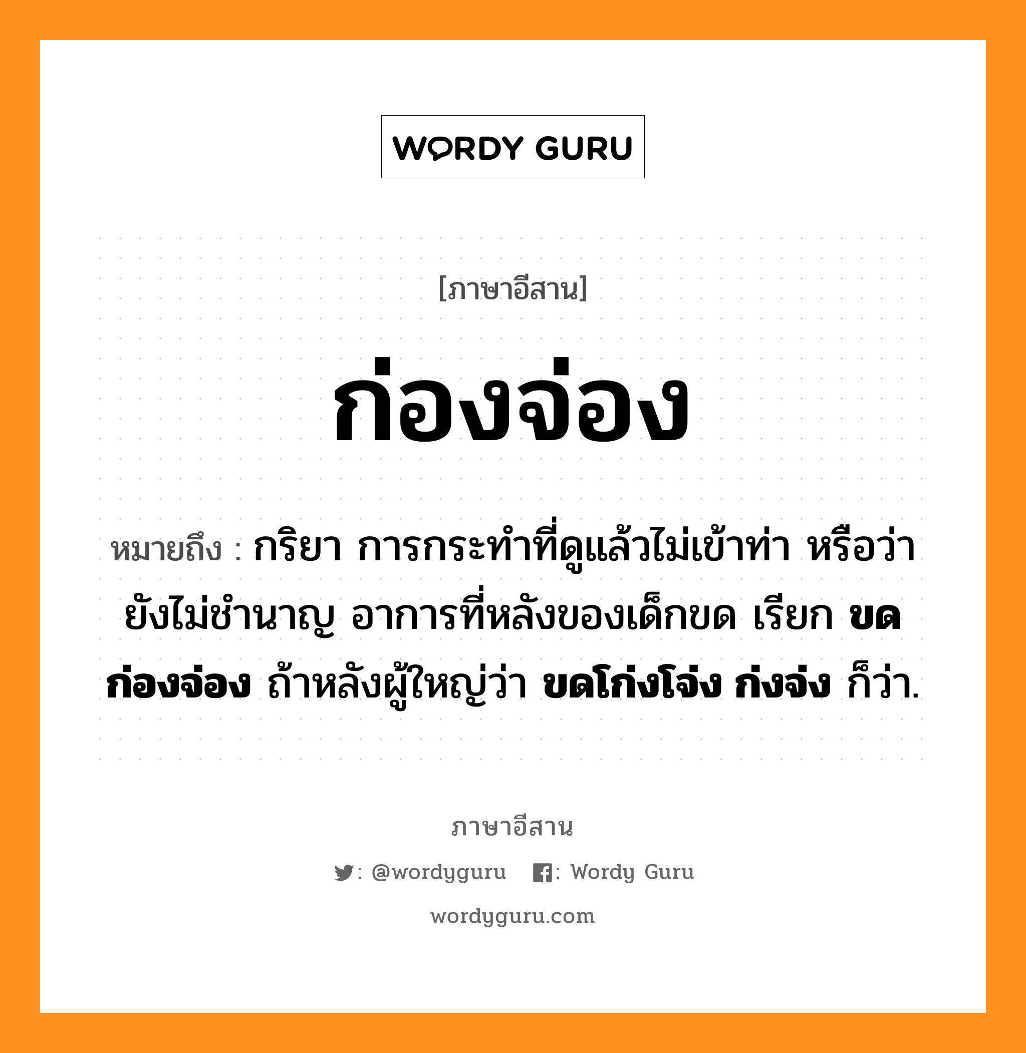 ก่องจ่อง หมายถึงอะไร, ภาษาอีสาน ก่องจ่อง หมายถึง กริยา การกระทำที่ดูแล้วไม่เข้าท่า หรือว่ายังไม่ชำนาญ อาการที่หลังของเด็กขด เรียก &lt;b&gt;ขดก่องจ่อง&lt;/b&gt; ถ้าหลังผู้ใหญ่ว่า &lt;b&gt;ขดโก่งโจ่ง ก่งจ่ง&lt;/b&gt; ก็ว่า. หมวด ก่อง - จ่อง