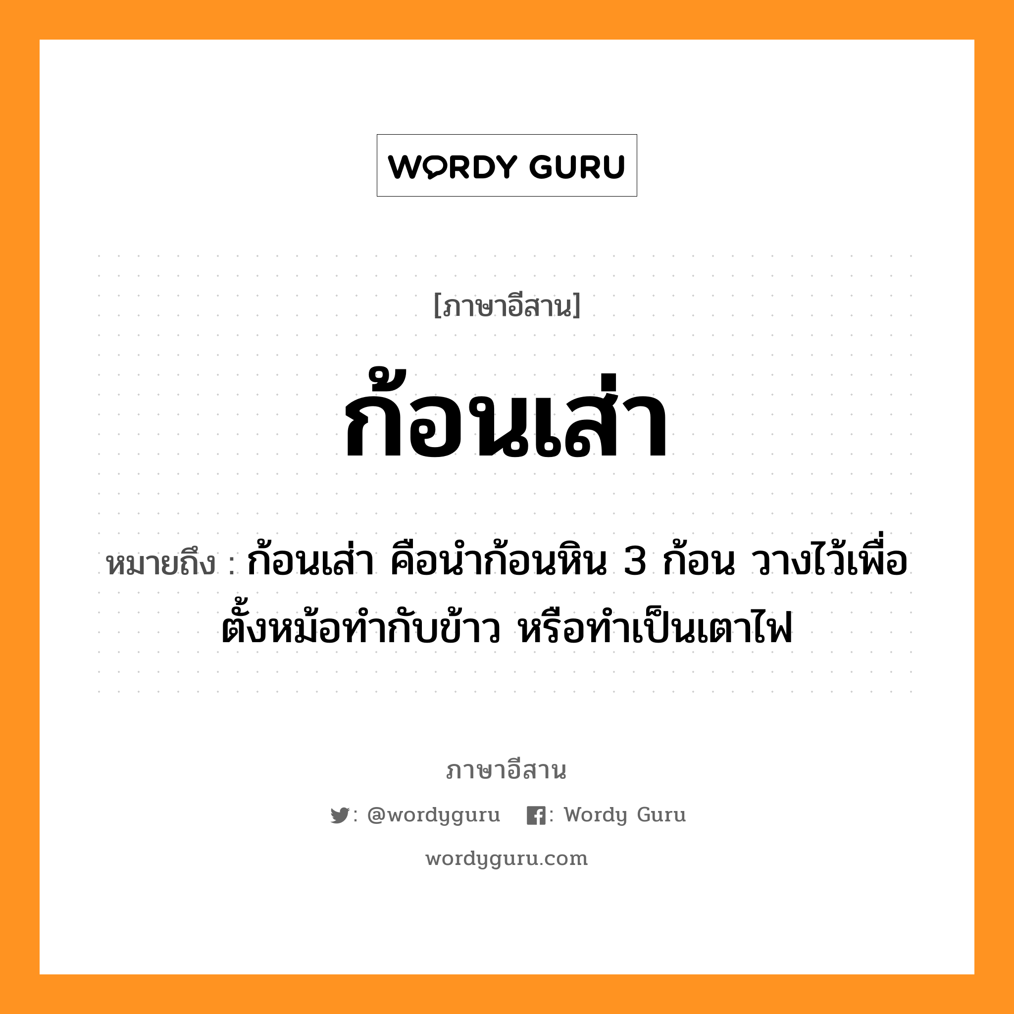 ก้อนเส่า หมายถึงอะไร, ภาษาอีสาน ก้อนเส่า หมายถึง ก้อนเส่า คือนำก้อนหิน 3 ก้อน วางไว้เพื่อตั้งหม้อทำกับข้าว หรือทำเป็นเตาไฟ หมวด ก้อน - เส่า