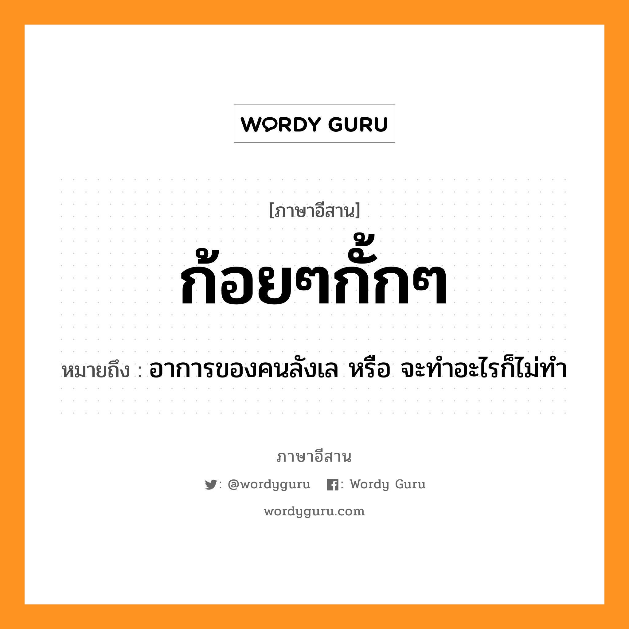 ก้อยๆกั้กๆ หมายถึงอะไร, ภาษาอีสาน ก้อยๆกั้กๆ หมายถึง อาการของคนลังเล หรือ จะทำอะไรก็ไม่ทำ หมวด ก้อย - ก้อย - กั๊ก - กั๊ก