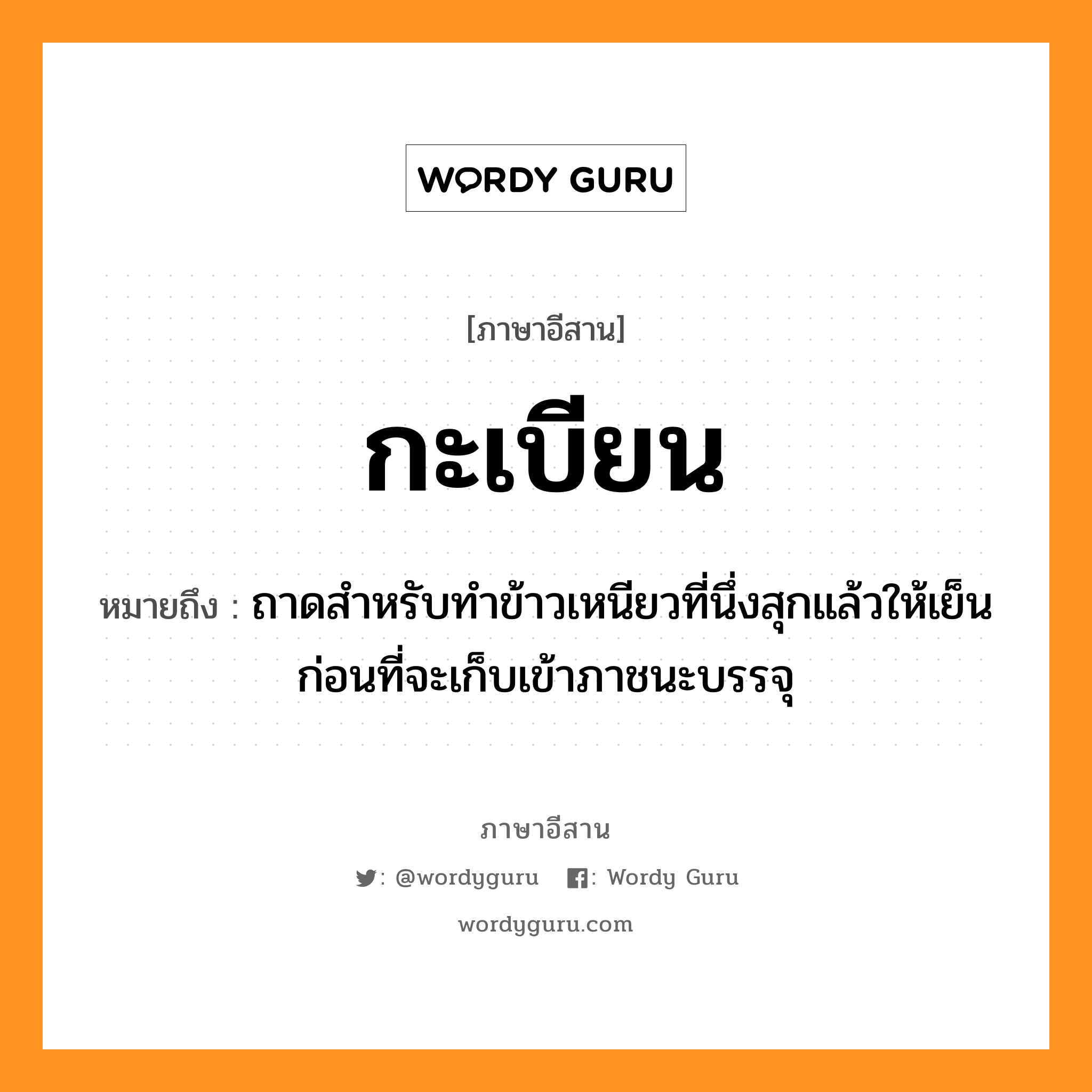 กะเบียน หมายถึงอะไร, ภาษาอีสาน กะเบียน หมายถึง ถาดสำหรับทำข้าวเหนียวที่นึ่งสุกแล้วให้เย็นก่อนที่จะเก็บเข้าภาชนะบรรจุ หมวด กะ - เบียน