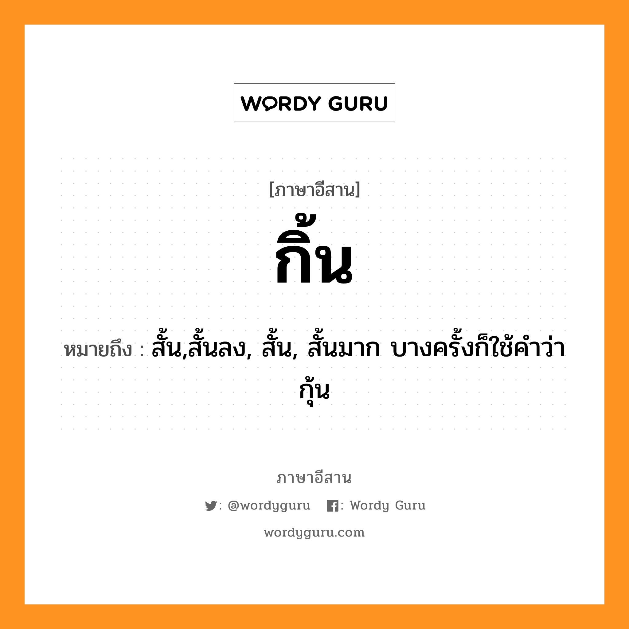 กิ้น หมายถึงอะไร, ภาษาอีสาน กิ้น หมายถึง สั้น,สั้นลง, สั้น, สั้นมาก บางครั้งก็ใช้คำว่า กุ้น หมวด กิ้น