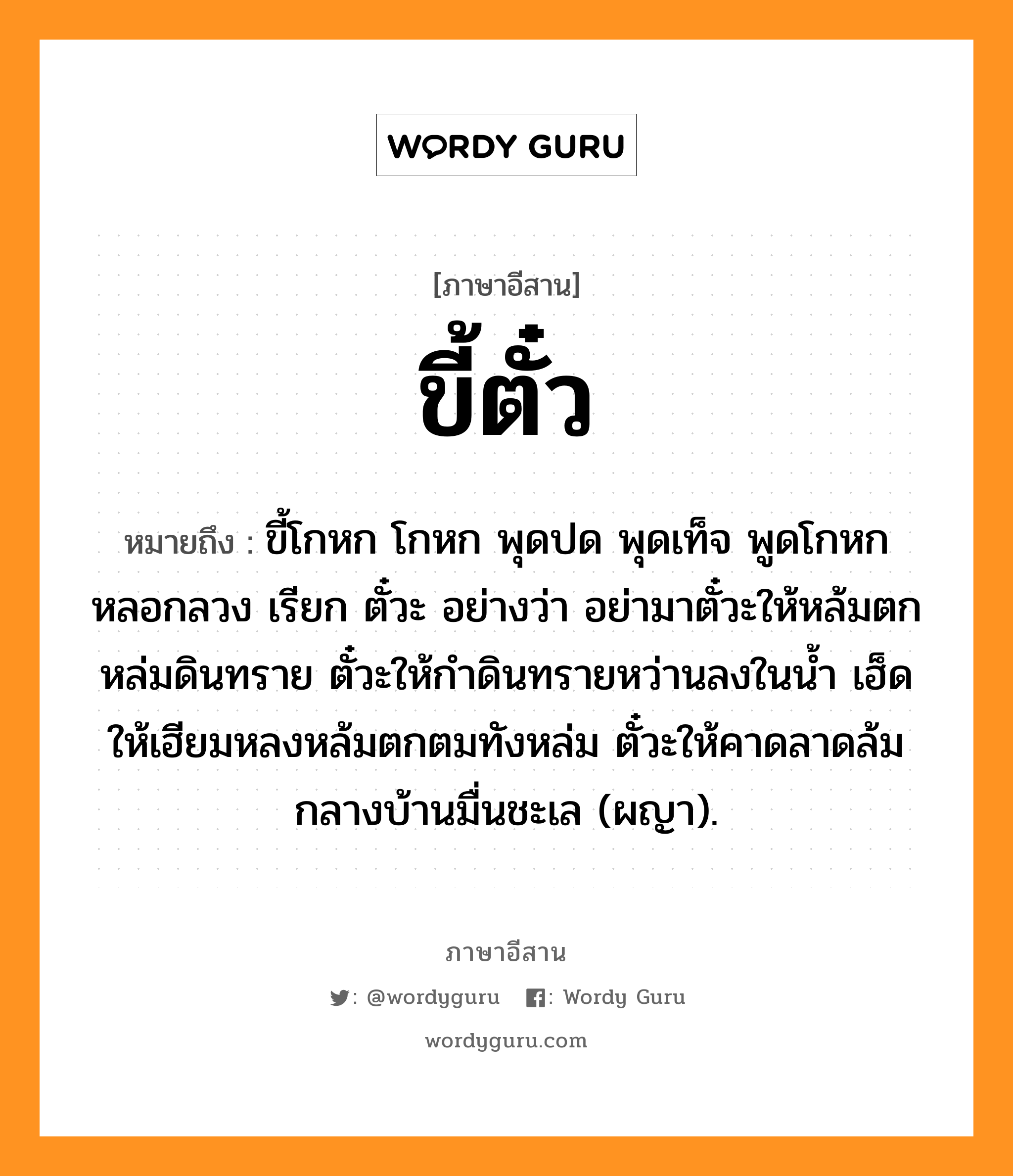 ขี้ตั๋ว หมายถึงอะไร, ภาษาอีสาน ขี้ตั๋ว หมายถึง ขี้โกหก โกหก พุดปด พุดเท็จ พูดโกหกหลอกลวง เรียก ตั๋วะ อย่างว่า อย่ามาตั๋วะให้หล้มตกหล่มดินทราย ตั๋วะให้กำดินทรายหว่านลงในน้ำ เฮ็ดให้เฮียมหลงหล้มตกตมทังหล่ม ตั๋วะให้คาดลาดล้มกลางบ้านมื่นชะเล (ผญา). หมวด ขี้ - ตั๋ว