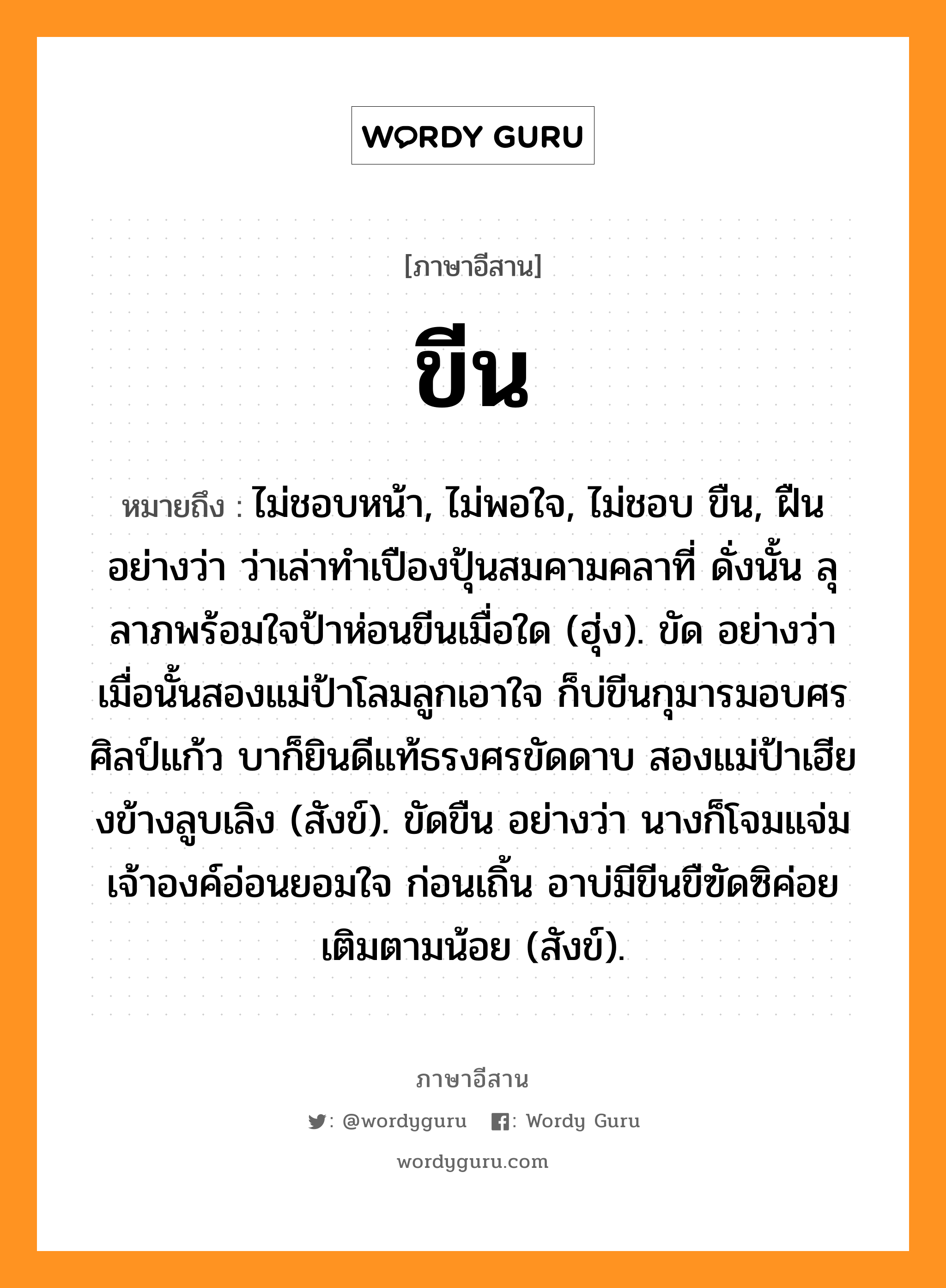 ขีน หมายถึงอะไร, ภาษาอีสาน ขีน หมายถึง ไม่ชอบหน้า, ไม่พอใจ, ไม่ชอบ ขืน, ฝืน อย่างว่า ว่าเล่าทำเปืองปุ้นสมคามคลาที่ ดั่งนั้น ลุลาภพร้อมใจป้าห่อนขีนเมื่อใด (ฮุ่ง). ขัด อย่างว่า เมื่อนั้นสองแม่ป้าโลมลูกเอาใจ ก็บ่ขีนกุมารมอบศรศิลป์แก้ว บาก็ยินดีแท้ธรงศรขัดดาบ สองแม่ป้าเฮียงข้างลูบเลิง (สังข์). ขัดขืน อย่างว่า นางก็โจมแจ่มเจ้าองค์อ่อนยอมใจ ก่อนเถิ้น อาบ่มีขีนขืฃัดซิค่อยเติมตามน้อย (สังข์). หมวด ขีน